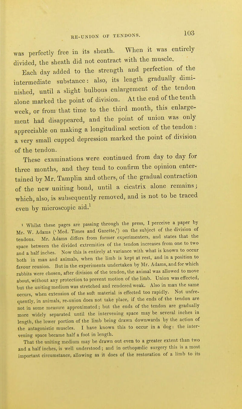 was perfectly free in its sheath. When it was entirely divided, the sheath did not contract with the muscle. Each day added to the strength and perfection of the intermediate substance: also, its length gradually dimi- nished, until a slight bulbous enlargement of the tendon alone marked the point of division. At the end of the tenth week, or from that time to the third month, this enlarge- ment had disappeared, and the point of union was only appreciable on making a longitudinal section of the tendon : a very small cupped depression marked the point of division of the tendon. These examinations were continued from day to day for three months, and they tend to confirm the opinion enter- tained by Mr. Tamplin and others, of the gradual contraction of the new uniting bond, until a cicatrix alone remains; which, also, is subsequently removed, and is not to be traced even by microscopic aid.^ ■ Whilst these pages are passing through the press, I perceive a paper by Mr. W. Adams (' Med. Times and Gazette,') on the subject of the division of tendons. Mr. Adams differs from former experimenters, and states that the space between the divided extremities of the tendon increases from one to two and a half inches. Now this is entirely at variance with what is known to occur both in man and animals, when the lirab is kept at rest, and in a position to favour reunion. But in the experiments undertaken by Mr. Adams, and for which rabbits were chosen, after division of the tendon, the animal was allowed to move about, vrithout any protection to prevent motion of the limb. Union was effected, but the uniting medium was stretched and rendered weak. Also in man the same occurs, when extension of the soft, material is effected too rapidly. Not unfre- quently, in animals, re-union does not take place, if the ends of the tendon are not in some measure approximated; but the ends of the tendon are gradually more widely separated until the intervening space may be several inches in length, the lower portion of the limb being drawn downwards by the action of the antagonistic muscles. I have known this to occur in a dog: the inter- vening space became half a foot in length. That the uniting medium may be drawn out even to a greater extent than two and a half inches, is well understood; and in orthopsedic surgery this is a most important circumstance, allowing as it does of the restoration of a limb to its