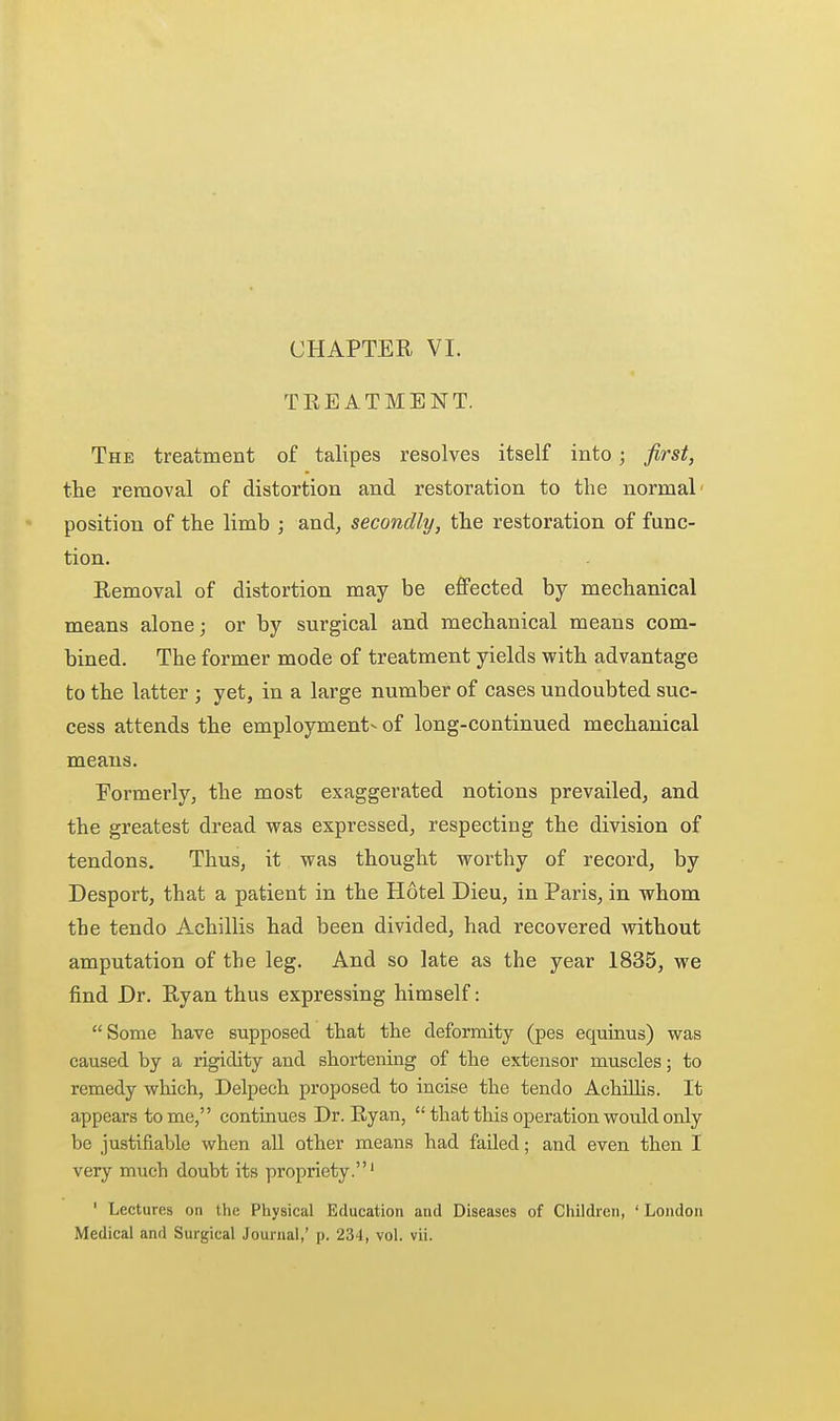 CHAPTER VI. TREATMENT. The treatment of talipes resolves itself into; first, the removal of distortion and restoration to the normal' position of the limb ; and, secondly, the restoration of func- tion. Removal of distortion may be effected by mechanical means alone; or by surgical and mechanical means com- bined. The former mode of treatment yields with advantage to the latter ; yet, in a large number of cases undoubted suc- cess attends the employment- of long-continued mechanical means. Formerly, the most exaggerated notions prevailed, and the greatest dread was expressed, respecting the division of tendons. Thus, it was thought worthy of record, by Desport, that a patient in the Hotel Dieu, in Paris, in whom the tendo Achillis had been divided, had recovered without amputation of the leg. And so late as the year 1835, we find Dr. Ryan thus expressing himself: Some have supposed that the deformity (pes equinus) was caused by a rigidity and shortening of the extensor muscles; to remedy which, Delpech proposed to incise the tendo Achillis. It appears to me, continues Dr. Ryan,  that this operation would only be justifiable when aU other means had failed; and even then I very much doubt its propriety.' ' Lectures on the Physical Education and Diseases of Children, ' London Medical and Surgical Journal,' p. 234, vol. vii.