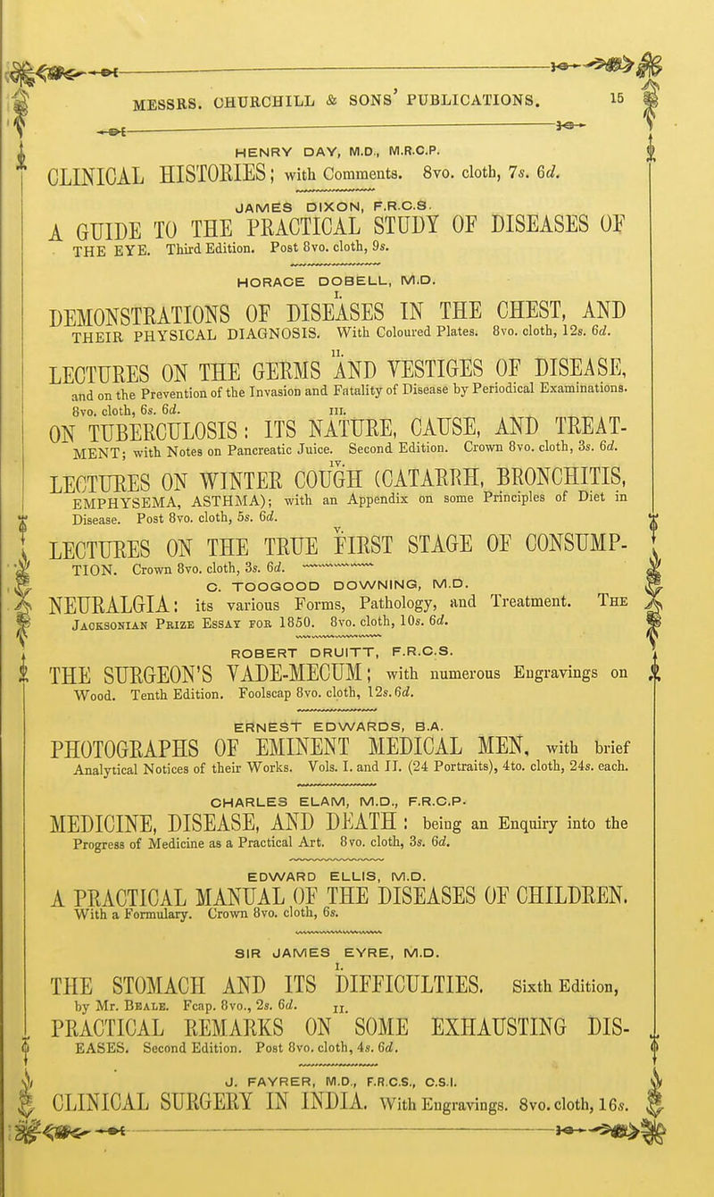 j^-^^ MESSRS. CHUECHILL & SONs' PUBLICATIONS. 15 ^ HENRY DAY, M.D., M.R.C.P. CLINICAL HISTORIES ; with Comments. 8vo. cloth, 75. 6d. JAMES DIXON, F.R.C.S. A GUIDE TO THE PRACTICAL STUDY OF DISEASES Oli' THE EYE. Third Edition. Post 8vo. cloth, 9s. HORACE DOBELL, M.D. DEMONSTRATIONS OF DISEASES IN THE CHEST, AND THEIR PHYSICAL DIAGNOSIS. With Coloured Plates. 8vo. cloth, 12s. 6d. LECTURES ON THE GERMS AND VESTIGES OF DISEASE, and on the Prevention of the Invasion and Fatality of Disease by Periodical Examinations. 8vo. cloth, 6s. 60!. III. ON TUBERCULOSIS: ITS NATURE, CAUSE, AND TREAT- MENT; with Notes on Pancreatic Juice. Second Edition. Crown Bvo. cloth, 3s. 6^. LECTURES ON WINTER COUGH (CATARRH, BRONCHITIS, EMPHYSEMA, ASTHMA); with an Appendix on some Principles of Diet m Disease. Post Bvo. cloth, 5s. 6d. LECTURES ON THE TRUE FIRST STAGE OF CONSUMP- TION. Crown Bvo. cloth, 3s. 6d. C. TOOGOOD DOWNING, M.D. NEURALGIA: its various Forms, Pathology, and Treatment. The Jaoksonian Prize Essay for 1850. Bvo. cloth, 10s. 6rf. ROBERT DRUITT, F.R.C.S. THE SURGEON'S VADE-MECUM; with numerous Engravings on Wood. Tenth Edition. Foolscap Bvo. cloth, 12s. M. ERNEST EDWARDS, B.A. PHOTOGRAPHS OF EMINENT MEDICAL MEN, with brief Analytical Notices of their Works. Vols. I. and II. (24 Portraits), 4to. cloth, 24s. each. CHARLES ELAM, M.D., F.R.C.P. MEDICINE, DISEASE, AND DEATH : being an Enquiry into the Progress of Medicine as a Practical Art. Bvo. cloth, 3s. 6d. EDWARD ELLIS, M.D. A PRACTICAL MANUAL OF THE DISEASES OF CHILDREN. With a Formulary. Crown Bvo. cloth, 6s. SIR JAMES EYRE, M.D. THE STOMACH AND ITS DIFFICULTIES. Sixth Edition, by Mr. Beale. Fcap. Bvo., 2s. 6d. jj PRACTICAL REMARKS ON ' SOME EXHAUSTING DIS- EASES. Second Edition. Post Bvo. cloth, 4s. 6d. J. FAYRER, M.D., F.R.C.S., C.S.I. CLINICAL SURGERY IN INDIA, with Engra^^ngs. 8vo.cloth,165. J«*-'5<B^^