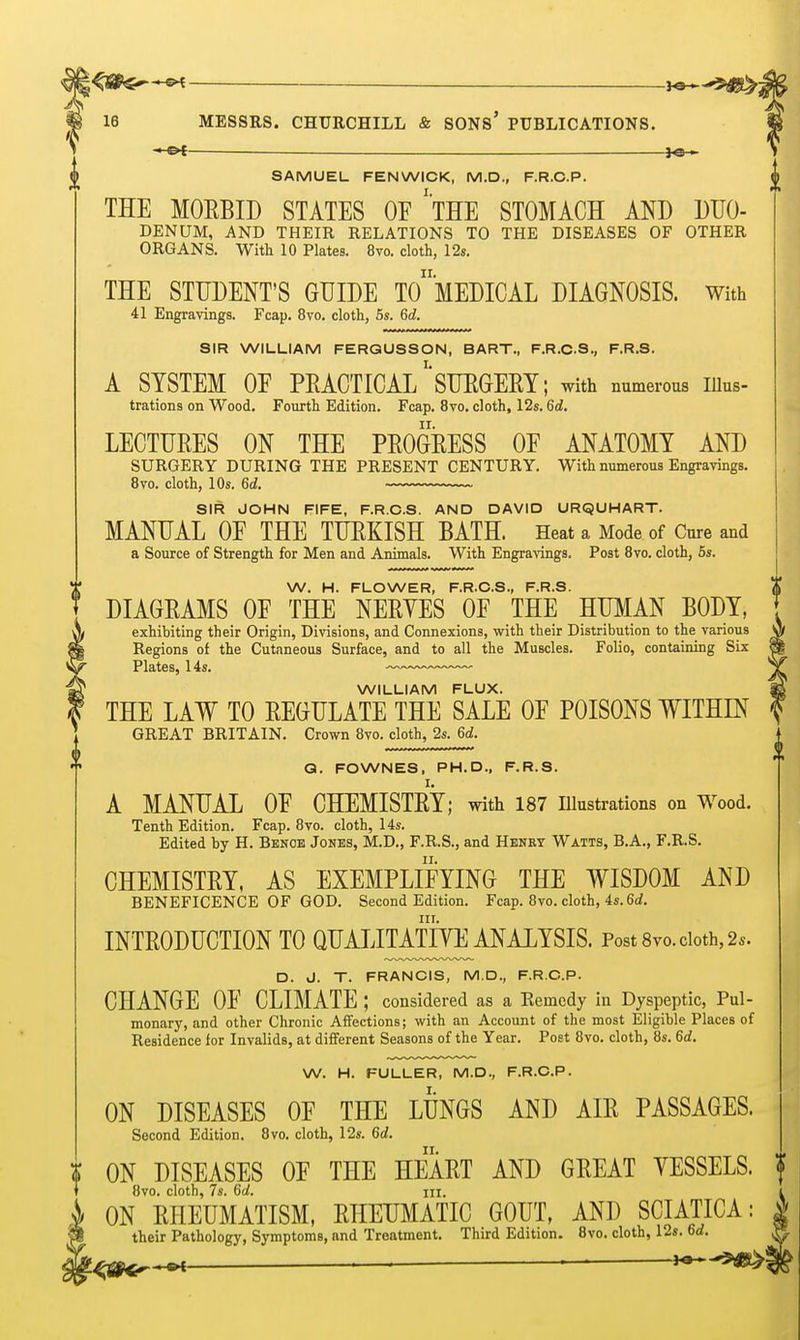 -*-&t i^-*- SAMUEL FENWICK, M.D., F.R.C.P. THE MOEBID STATES OF 'tHE STOMACH AND DUO- DENUM, AND THEIR RELATIONS TO THE DISEASES OF OTHER ORGANS. With 10 Plates. 8vo. cloth, 12s. THE STUDENT'S GUIDE To'lEDICAL DIAGNOSIS. With 41 Engravings. Fcap. 8vo. cloth, 5s. 6d. SIR WILLIAM FERGUSSON, BART., F.R.C.S., F.R.S. A SYSTEM OF PRACTIGAl/'SUEGEEY; with numerous iiius- trations on Wood. Fourth Edition. Fcap. 8vo. cloth, 12s. 6d. LECTURES ON THE PROGRESS OF ANATOMY AND SURGERY DURING THE PRESENT CENTURY. With numerous Engravings. Bvo. cloth, 10s. 6d. SIR JOHN FIFE, F.R.O.S. AND DAVID URQUHART. MANUAL OF THE TURKISH BATH. Heat a Mode of Cure and a Source of Strength for Men and Animals. With Engrawgs. Post Bvo. cloth, 6s. W. H. FLOWER, F.R.C.S., F.R.S. DIAGRAMS OF THE NERYES OF THE HUMAN BODY, exhibiting their Origin, Divisions, and Connexions, with their Distribution to the various Regions of the Cutaneous Surface, and to all the Muscles. Folio, containing Six Plates, 14s. — WILLIAM FLUX. THE LAW TO REGULATE THE SALE OF POISONS WITHIN GREAT BRITAIN. Crown 8vo. cloth, 2s. 6d. Q. FOWNES, PH.D., F.R.S. A MANUAL OF CHEMISTRY; with 187 illustrations on Wood. Tenth Edition. Fcap. 8vo. cloth, I4s. Edited by H. Bknoe Jones, M.D., F.R.S., and Henry Watts, B.A., F.R.S. CHEMISTRY, AS EXEMPLIFYING THE WISDOM AND BENEFICENCE OF GOD. Second Edition. Fcap. 8vo. cloth, 4s. 6(i. nr. INTRODUCTION TO QUAIJTATIYE ANALYSIS. Post 8vo. doth, 2^. D. J. T. FRANCIS, M.D., F.R.C.P. CHANGE OF CLIMATE ; considered as a Kemcdy in Dyspeptic, Pul- monary, and other Chronic AiFections; with an Account of the most Eligible Places of Residence for Invalids, at different Seasons of the Year. Post 8vo. cloth, 8s. 6d. W. H. FULLER, M.D., F.R.C.P. ON DISEASES OF THE LUNGS AND AIR PASSAGES. Second Edition. Bvo. cloth, 12s. 6d, ON DISEASES OF THE HEART AND GREAT VESSELS. 8vo. cloth, 7s. 6d. lU. ON RHEUMATISM, RHEUMATIC GOUT, AND SCIATICA: their Pathology, Symptoms, and Treatment. Third Edition. Bvo. cloth, 12s. 6d.