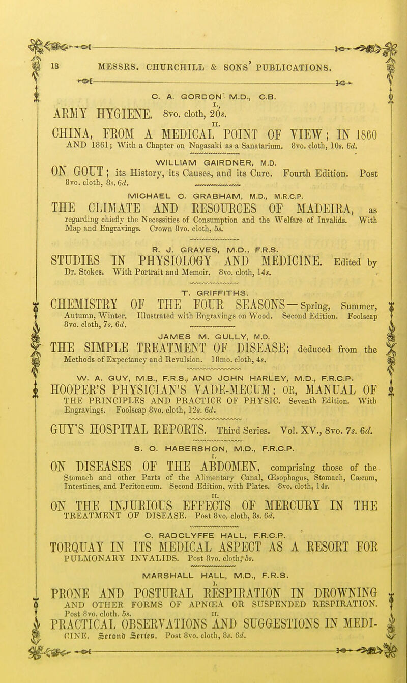 . ^e-^,$^. 18 MESSRS. CHURCHILL & SONS' PUBLICATIONS. •-&£ j^-,. C. A. GORDON' M.D., O.B. ARMY HYGIENE. 8vo. doth, 20.s. CHINA, FEOM A MEDICALPOINT OF YIEW; IN I860 AND 1861; With a Chapter on Nagasaki as a Sanatarium, 8vo. cloth, 10s. 6d. WILLIAM GAIRDNER, M.D. ON GOUT; its History, its Causes, and its Cure. Fourth Edition. Post 8vo. cloth, 8s. 6d. MICHAEL G. GRABHAM, M.D., M.R.C.P. THE CLIMATE AND EESOURCES OF MADEIRA, as regarding chiefly the Necessities of Consumption and the Welfare of Invalids. With Map and Engravings. Crown 8vo. cloth, 6s. R. J. GRAVES, M.D., F.R.S. STUDIES IN PHYSIOLOGY AND MEDICINE. Edited by Dr. Stokes, With Portrait and Memoir. 8vo. cloth, 14s. T. GRIFFITHS. ^ CHEMISTRY OF THE FOUR SEASONS-Spring, Summer, Autumn, Winter. Illustrated with Engravings on Wood. Second Edition. Foolscap 8vo. cloth, 7s. 6d. JAMES M. GULLY, M.D. THE SIMPLE TREATMENT OF DISEASE; deduced from the Methods of Expectancy and Revulsion. 18mo. cloth, 4s. W. A. GUY, M.B., F.R.S., AND JOHN HARLEY, M.D., F.R.O.P. HOOPER'S PHYSICIAN'S YADE-MECUM; OE, MANUAL OF THE PRINCIPLES AND PRACTICE OF PHYSIC. Seventh Edition. With Engravings, Foolscap 8vo. cloth, 12s. 6d. GUY'S HOSPITAL REPORTS. Third Series. Vol.XV.,8vo.7..6^. S. O. HABERSHON, M.D., F.R.O.P. ON DISEASES OF THE ABDOMEN, comprising those of the Stomach and other Parts of the Alimentary Canal, QSsophagus, Stomach, Cajcum, Intestines, and Peritoneum. Second Edition, with Plates. 8vo. cloth, 14s. ON THE INJURIOUS EFFECTS OF MERCURY IN THE TREATMENT OF DISEASE. Post 8vo. cloth, 3s. 6rf. O. RADCLYFFE HALL, F.R.O.P. TORQUAY IN ITS MEDICAL ASPECT AS A RESORT FOR PULMONARY INVALIDS. Post 8vo. cloth,*6s. MARSHALL HALL, M.D., F.R.S. PRONE AND POSTURAL RESPIRATION IN DROWNING AND OTHER FORMS OF APNCEA OR SUSPENDED RESPIRATION. Post 8vo. cloth. 6s. IT. PRACTICAL OBSERVATIONS AND SUGGESTIONS IN MEDI- CINE. Sftonfi SfVfcs. Post 8vo. cloth, 8s. C</.