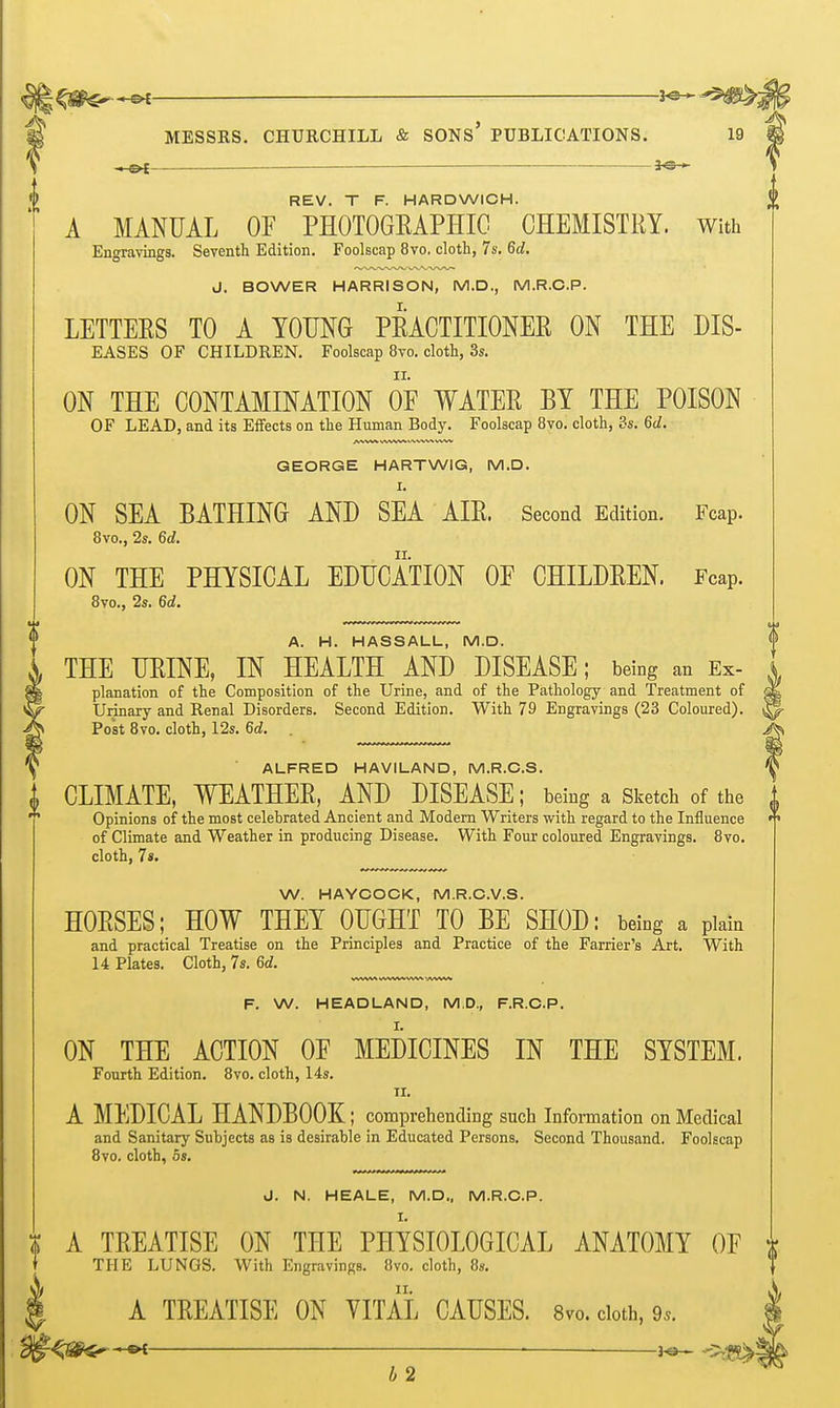 < Ot — — 30 » REV. T F. HARDWICH. A MANUAL OF PHOTOGEAPHIO CHEMISTRY. With Engravings. Seventh Edition. Foolscap 8vo, cloth, 7s. 6d. J. BOWER HARRISON, M.D., M.R.C.P. LETTEES TO A YOUNG PEACTITIONEE ON THE DIS- EASES OF CHILDREN. Foolscap 8vo. cloth, 3s. ON THE CONTAMINATION OF WATEE EY THE POISON OF LEAD, and its Effects on the Human Body. Foolscap 8vo. cloth, 3s. 6d. GEORGE HARTWIG, M.D. I. ON SEA BATHING AND SEA AIE. Secoad Edition. Fcap. 8vo., 2s. 6d. ON THE PHYSICAL EDUCATION OF CHILDEEN. Fcap. 8vo., 2s. 6d. A. H. HASSALL, M.D. THE UEINE, IN HEALTH AND DISEASE; being an Ex- planaticn of the Composition of the Urine, and of the Pathology and Treatment of Urinary and Renal Disorders. Second Edition. With 79 Engravings (23 Coloured). Post 8vo. cloth, 12s. 6d. ALFRED HAVILAND, M.R.C.S. CLIMATE, WEATHEE, AND DISEASE; being a Sketch of the Opinions of the most celebrated Ancient and Modem Writers with regard to the Influence of Climate and Weather in producing Disease. With Four coloured Engravings. 8vo. cloth, 7«. W. HAYCOCK, M.R.C.V.S. HOESES; HOW THEY OUGHT TO BE SHOD: being a plain and practical Treatise on the Principles and Practice of the Farrier's Art. With 14 Plates. Cloth, 7s. 6d. F. W. HEADLAND, M.D., F.R.C.P. ON THE ACTION OF MEDICINES IN THE SYSTEM. Fourth Edition. 8vo. cloth, 14s. TI. A MEDICAL HANDBOOK; comprehending such Infomation on Medical and Sanitary Subjects as is desirable in Educated Persons. Second Thousand. Foolscap 8vo. cloth, 6s. J. N. HEALE, M.D., M.R.C.P. i A TEEATISE ON THE PHYSIOLOGICAL ANATOMY OF THE LUNGS. With Engravings. 8vo. cloth, 8s. A TEEATISE ON VITAL CAUSES. 8vo.cloth,9.. 4;s^- ■ — b 2