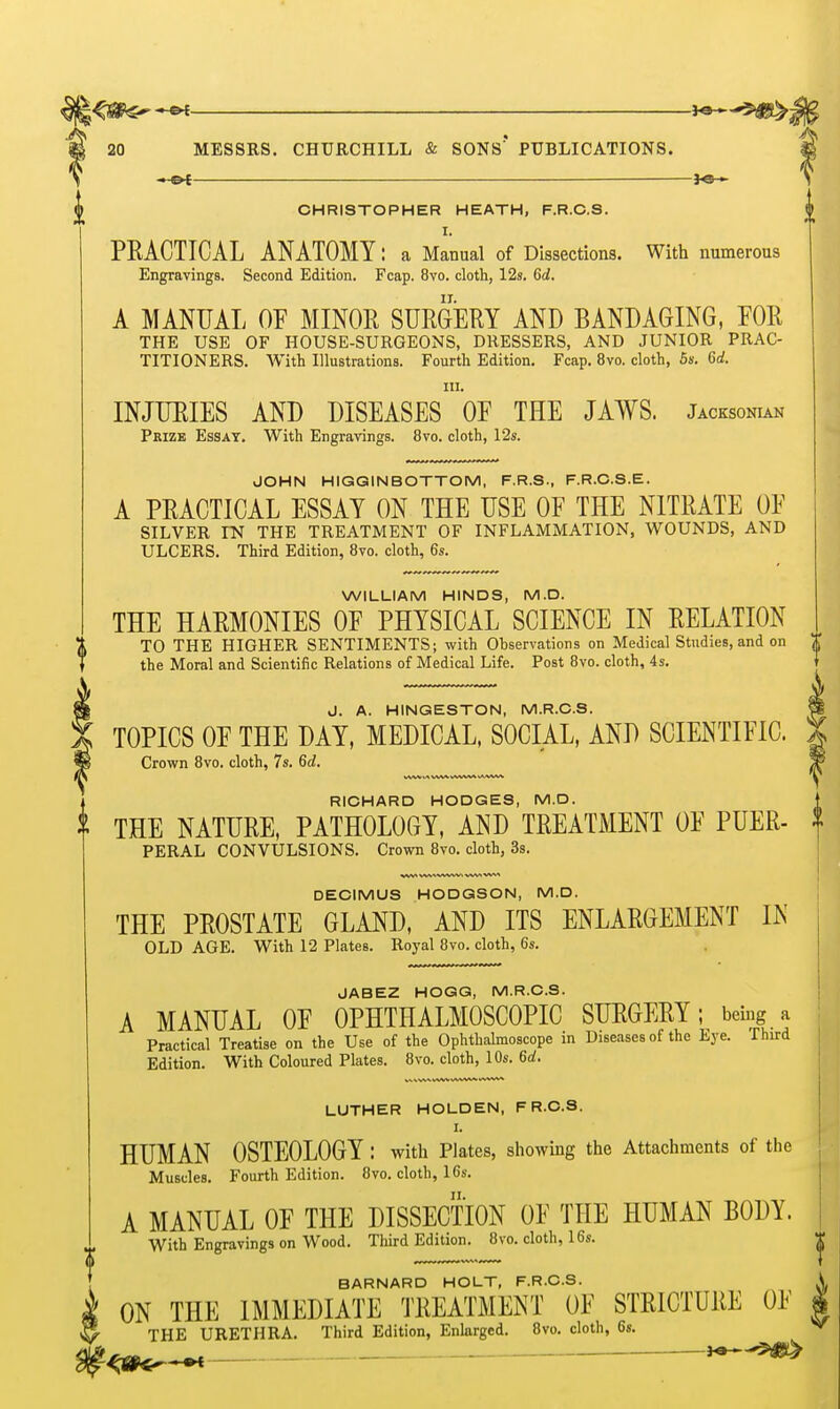 —fa— CHRISTOPHER HEATH, F.R.C.S. I. PRACTICAL ANATOMY: a Manual of Dissections. With numerous Engravings. Second Edition. Fcap. 8vo. clotli, 12s. 6d. II. A MANUAL OF MINOR SURGERY AND BANDAGING, FOR THE USE OF HOUSE-SURGEONS, DRESSERS, AND JUNIOR PRAC- TITIONERS. With Illustrations. Fourtli Edition. Fcap. 8vo. cloth, 6s. Gd. III. INJURIES AND DISEASES OF THE JAWS. Jacksonian Prize Essay. With Engravings. 8vo. cloth, 12s. JOHN HIGGINBOTTOM, F.R.S., F.R.C.S.E. A PRACTICAL ESSAY ON THE USE OF THE NITRATE OF SILVER FN THE TREATMENT OF INFLAMMATION, WOUNDS, AND ULCERS. Third Edition, 8vo. cloth, 6s. WILLIAM HINDS, M.D. THE HARMONIES OF PHYSICAL SCIENCE IN RELATION TO THE HIGHER SENTIMENTS; with Observations on Medical Studies, and on t the Moral and Scientific Relations of Medical Life. Post 8vo. cloth, 4s. J. A. HINGESTON, M.R.C.S. TOPICS OF THE DAY, MEDICAL, SOCIAL, AND SCIENTIFIC. Crown 8vo. cloth, 7s. 6ii. RICHARD HODGES, M.D. THE NATURE, PATHOLOGY, AND TREATMENT OF PUER- PERAL CONVULSIONS. Crown 8vo. cloth, Ss. DECIMUS HODGSON, M.D. THE PROSTATE GLAND, AND ITS ENLARGEMENT IN OLD AGE. With 12 Plates. Royal 8vo. cloth, 6s. JABEZ HOGG, M.R.C.S. A MANUAL OF OPHTHALMOSCOPIC SURGERY; being a Practical Treatise on the Use of the Ophthalmoscope in Diseases of the Eye. Third Edition. With Coloured Plates. 8vo. cloth, 10s. 6d. LUTHER HOLDEN, FR.O.S. I. HUMAN OSTEOLOGY : with Plates, showmg the Attachments of the Muscles. Fourth Edition. 8vo. cloth, 16s. A MANUAL OF THE DISSECTION OF THE HUMAN BODY. With Engravings on Wood. Third Edition. 8vo. cloth, 16s. BARNARD HOLT, F.R.C.S. ON THE IMMEDIATE TREATMENT OF STRICTURE OF THE URETHRA. Third Edition, Enlarged. 8vo. cloth, 6s. «^