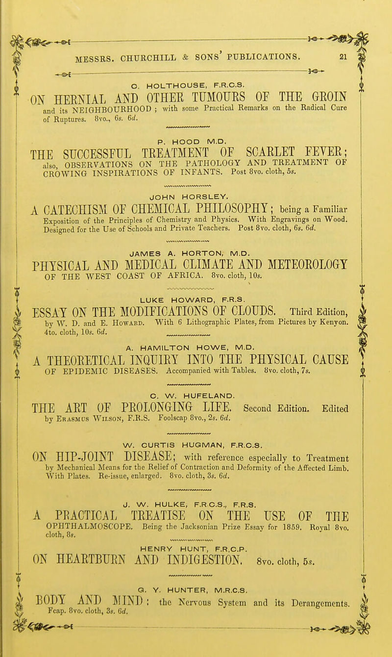 ^m^^ MESSRS. CHURCHILL & SONs' PUBLICATIONS. 21 ^ ' O. HOLTHOUSE, F.R.C.S. ON HERNIAL AND OTHER TUMOURS OF THE GROIN and its NEIGHBOURHOOD ; with some Practical Remarks on the Radical Cure of Ruptures. 8vo., 6s. 6d. P. HOOD M.D. THE SUCCESSFUL TREATMENT OF SCARLET FEYER; also OBSERVATIONS ON THE PATHOLOGY AND TREATMENT OF CROWING INSPIRATIONS OF INFANTS. Post 8vo. cloth, 5s. JOHN HORSLEY. A CATECHISM OF CHEMICAL PHILOSOPHY; being a Familiar Exposition of the Principles of Chemistry and Physics. With Engravings on Wood. Designed for the Use of Schools and Private Teachers. Post 8vo. cloth, 6s. 6d. JAMES A. HORTON, M.D. PHYSICAL AND MEDICAL CLIMATE AND METEOROLOGY OF THE WEST COAST OF AFRICA. 8vo. cloth, 10s. LUKE HOWARD, F.R.S. ESSAY ON THE MODIFICATIONS OF CLOUDS. Third Edition, by W. D. and E. Howard. With 6 Lithographic Plates, from Pictures by Kenyon. 4to. cloth, lOs. 6d. A. HAMILTON HOWE, M.D. A THEORETICAL INQUIRY INTO THE PHYSICAL CAUSE OF EPIDEMIC DISEASES. Accompanied with Tables. 8vo. cloth, 7s. C. W. HUFELAND. THE ART OF PROLONGING LIFE. Second Edition. Edited by Erasmus Wilson, F.R.S. Foolscap 8vo., 2s. 6d. W. CURTIS HUGMAN, F.R.C.S. ON HIP-JOINT DISEASE; with reference especially to Treatment by Mechanical Means for the Relief of Contraction and Deformity of the Affected Limb. With Plates. Re-issue, enlarged. 8vo. cloth, 3s. 6d. J. W. HULKE, F.RC.S., F.R.S. A PRACTICAL TREATISE ON THE USE OF THE OPHTHALMOSCOPE. Being the Jacksonian Prize Essay for 1869. Royal 8vo. cloth, 8s. VWtMAn ■WVt ■SAVi -W-VA HENRY HUNT, F.R.C.P. ON HEARTBURN AND INDIGESTION. 8vo. cloth, 5*. Q. Y. HUNTER, M.R.C.S. BODY AND MIND: the Ner\'0U8 System and its Derangements. Fcap. 8yo. cloth, 3s. Gd. —^