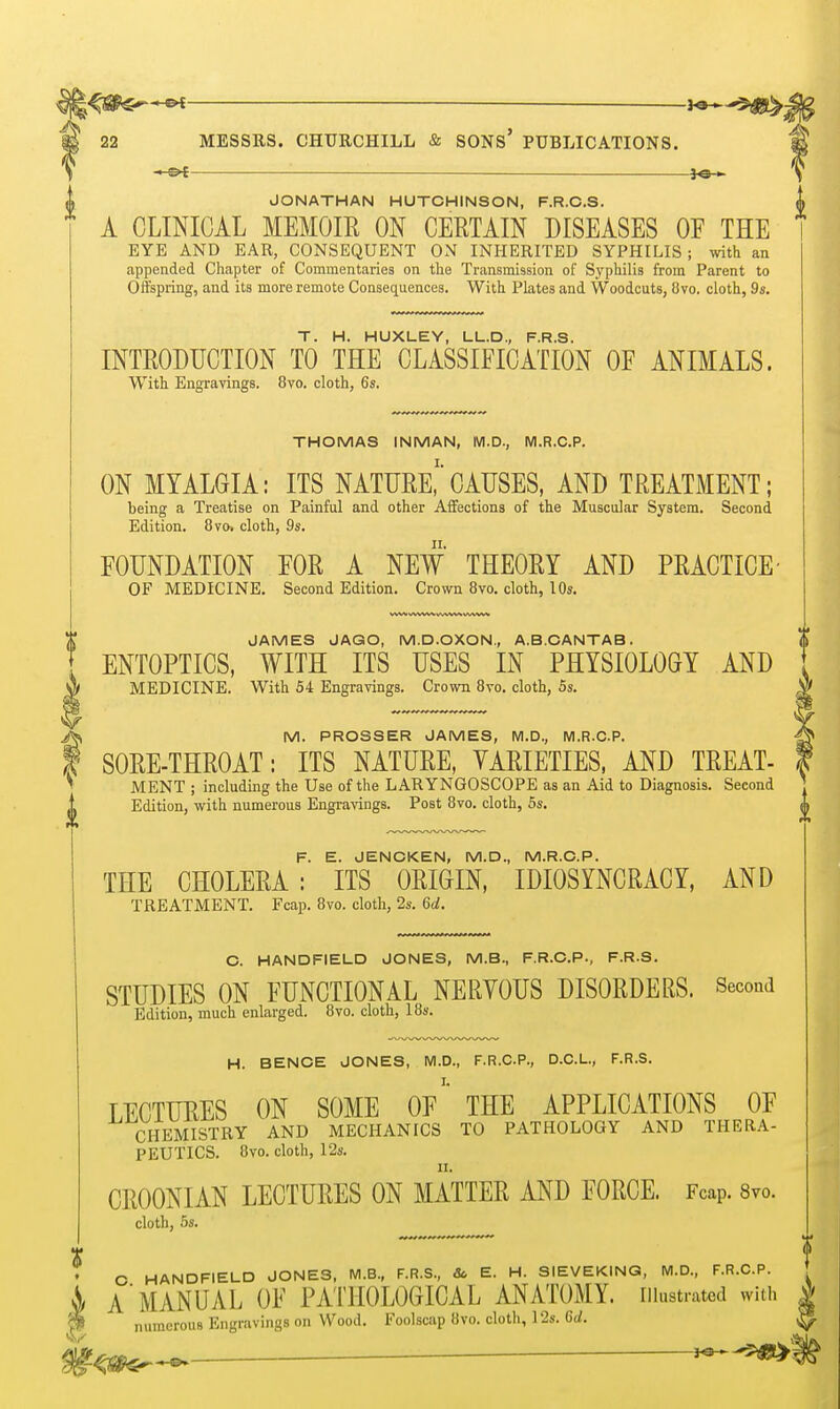 5^ 22 MESSRS. CHURCHILL & SONs' PUBLICATIONS. —o^— i^-*. \ JONATHAN HUTCHINSON, F.R.C.S. A CLINICAL MEMOIE ON CERTAIN DISEASES OE THE EYE AND EAR, CONSEQUENT ON INHERITED SYPHILIS ; with an appended Chapter of Commentaries on the Transmission of Sypliilis from Parent to Offspring, and its more remote Conseq^uences. With Plates and Woodcuts, !3vo. cloth, 9s. T. H. HUXLEY, LL.D., F.R.S. INTRODUCTION TO THE CLASSIFICATION OF ANIMALS. With Engravings. 8vo. cloth, 6s. THOMAS INMAN, M.D., M.R.C.P. ON MYALGIA: ITS NATURE,''CAUSES, AND TREATMENT; being a Treatise on Painful and other Affections of the Muscular System. Second Edition. 8vo. cloth, 9s. FOUNDATION FOR A NEW THEORY AND PRACTICE' OF MEDICINE. Second Edition. Crown 8vo. cloth, lOs. JAMES JAGO, M.D.OXON,, A.B.CANTAB. ENTOPTICS, WITH ITS USES IN PHYSIOLOGY AND MEDICINE. With 54 Engravings. Crown 8vo. cloth, 5s. V M. PROSSER JAMES, M.D., M.R.C.P. SORE-THROAT: ITS NATURE, VARIETIES. AND TREAT- MENT ; including the Use of the LARYNGOSCOPE as an Aid to Diagnosis. Second Edition, with numerous Engravings. Post 8vo. cloth, 6s. F. E. JENCKEN, M.D., M.R.C.P. THE CHOLERA : ITS ORIGIN, IDIOSYNCRACY, AND TREATMENT. Fcap. 8vo. cloth, 2s. 6a!. C. HANDFIELD JONES, M.B., F.R.CP., F.R.S. STUDIES ON FUNCTIONAL NERVOUS DISORDERS. Second Edition, much enlarged. 8vo. cloth, 18s. H. BENCE JONES, M.D., F.R.C.P., D.C.L., F.R.S. LECTURES ON SOME Of' THE APPLICATIONS OF CHEMISTRY AND MECHANICS TO PATHOLOGY AND THERA- PEUTICS. 8vo. cloth, 12s. CROONIAN LECTURES ON MATTER AND FORCE. Fcap. 8vo. cloth, 6s. O HANDFIELD JONES, M.B., F.R.S., &, E. H. SIEVEKING, M.D., F.R.CP. ^ A MANUAL OF PATHOLOGICAL ANATOMY, illustrated with ^ numerous Engravings on Wood. Foolscap 8vo. cloth, 12s. 6d. J«--3MESI>