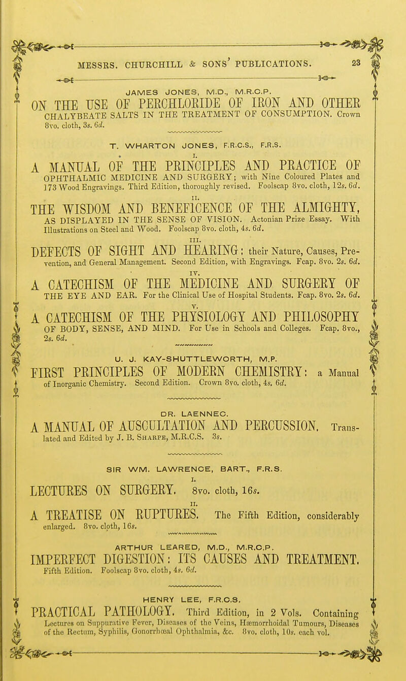 — JAMES JONES, M.D., M.R.C.P. ON THE USE OE PEECHLORIDE OE IRON AND OTHER  CHALYBEATE SALTS IN THE TREATMENT OF CONSUMPTION. Crown 8vo. cloth, 3s. 6d. T. WHARTON JONES, F.R.C.S., F.R.S. A MANUAL OE THE PRINCIPLES AND PRACTICE OE OPHTHALMIC MEDICINE AND SURGERY; with Nine Coloured Plates and ] 73 Wood Engravings. Third Edition, thoroughly revised. Foolscap 8vo. cloth, 12s. 6d. THE WISDOM AND BENEEICENCE OE THE ALMIGHTY, AS DISPLAYED IN THE SENSE OF VISION. Actonian Prize Essay. With Illustrations on Steel and Wood. Foolscap 8vo. cloth, 4s. 6d. III. DEEECTS OE SIGHT AND HEARING : their Nature, Causes, Pre- vention, and General Management. Second Edition, with Engravings. Fcap. 8vo. 2s. 6d. IV. A CATECHISM OF THE MEDICINE AND SURGERY OE THE EYE AND EAR. For the Clinical Use of Hospital Students. Fcap. 8vo. 2s. 6d. V. A CATECHISM OE THE PHYSIOLOGY AND PHILOSOPHY OF BODY, SENSE, AND MIND. For Use in Schools and Colleges. Fcap. 8vo., 2s. 6d. U. J. KAY-SHUTTLEWORTH, M.P. FIRST PRINCIPLES OE MODERN CHEMISTRY: a Manual of Inorganic Chemistry. Second Edition. Crown 8vo. cloth, 4s. 6d. DR. LAENNEC. A MANUAL OF AUSCULTATION AND PERCUSSION. Trans- lated and Edited by J. B. Sharpe, M.R.C.S. Bs. SIR WM. LAWRENCE, BART., F.R.S. LECTURES ON SURGERY. 8vo. cloth, I65. A TREATISE ON RUPTURES. The Fifth Edition, considerably enlarged, 8vo. cloth, 16s. ARTHUR LEARED, M.D., M.R.C.P. IMPERFECT DIGESTION: ITS CAUSES AND TREATMENT. Fifth Edition. Foolscap 8vo. cloth, 4s. 6d. HENRY LEE, F.R.C.S. PRACTICAL PATHOLOGY. Third Edition, in 2 Vols. Containing Lectures on Suppurative Fever, Diseases of the Veins, Haemorrhoidal Tumours, Diseases A of the Rectum, Syphilis, Gonorrhocal Ophthalmia, &c. 8vo. cloth, 10s. each vol. ^