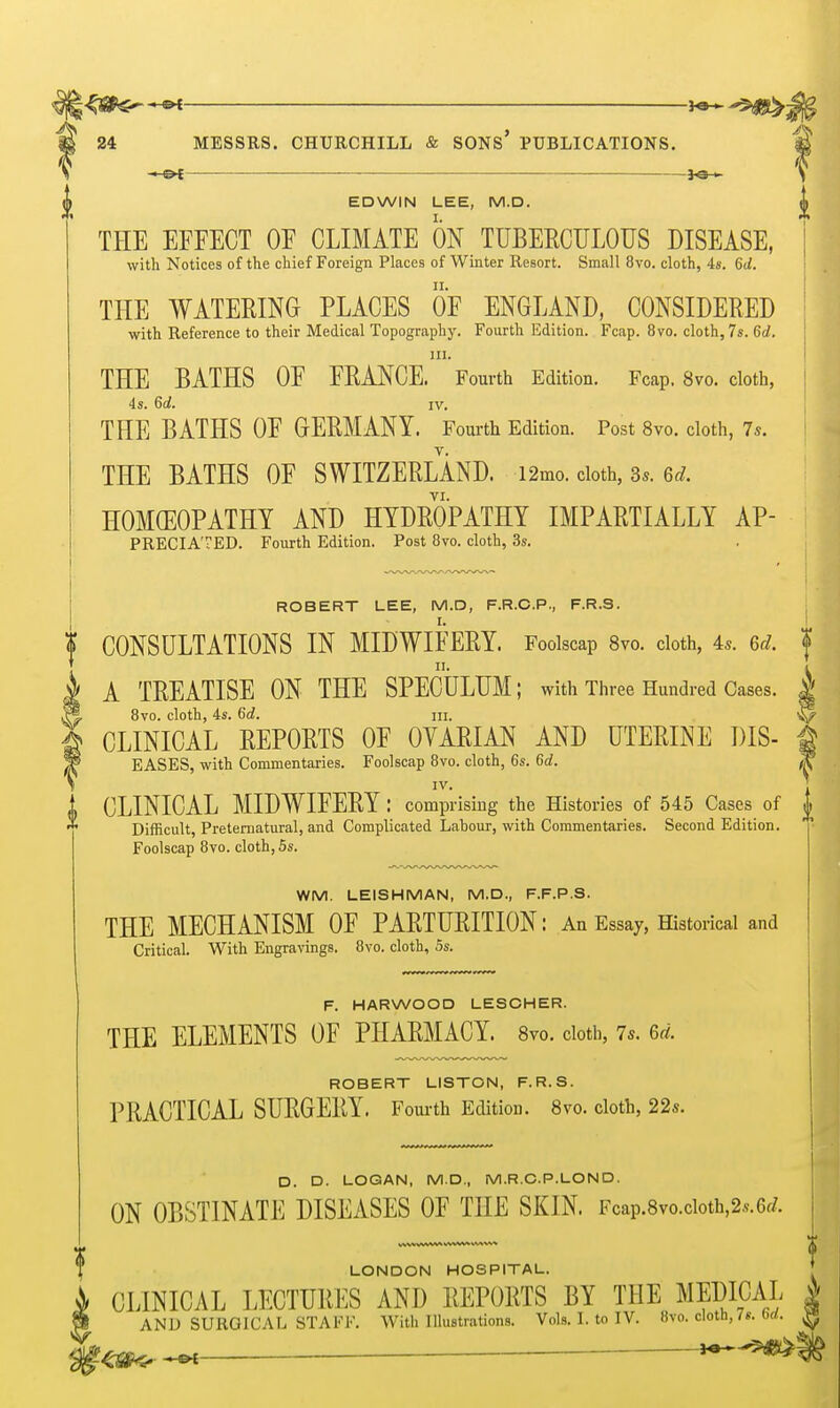 ^ ^a-^ (| EDWIN LEE, M.D. THE EFFECT OF CLIMATE ON TUBERCULOUS DISEASE, with Notices of the chief Foreign Places of Winter Resort. Small 8vo. cloth, 48. 6d. THE WATERING PLACES OF ENGLAND, CONSIDERED with Reference to their Medical Topography. Fourth Edition. Fcap. 8vo. cloth, 7s. 6d. III. THE BATHS OF FRANCE. Fourth Edition. Fcap. 8vo. cloth, 4s. 6rf. IV. THE BATHS OF GERMANY. Fourth Edition. Post 8vo. cloth, 7s. THE BATHS OF SWITZERLAND. i2mo. doth, 3s. 6rf. HOMOEOPATHY AND HYDROPATHY IMPARTIALLY AP- PRECIATED. Fourth Edition. Post 8vo. cloth, 3s. ROBERT LEE, M.D, F.R.O.P., F.R.S. CONSULTATIONS IN MIDWIFERY. Foolscap 8vo. cloth, 4s. ed. < II. A TREATISE ON THE SPECULUM; with Three Hundred Cases. 1 8vo. cloth, 4s. 6d. iii. ^ CLINICAL REPORTS OF OVARIAN AND UTERINE DIS- g EASES, with Commentaries. Foolscap 8vo. cloth, 6s. 6d. W CLINICAL MIDWIFERY : comprising the Histories of 545 Cases of Difficult, Preternatural, and Complicated Labour, with Commentaries. Second Edition. Foolscap 8vo. cloth, 5s. WM. LEISHMAN, M.D., F.F.P.S. THE MECHANISM OF PARTURITION: An Essay, Historical and Critical. With Engravings. 8vo. cloth, 5s. F. HARWOOD LESCHER. THE ELEMENTS OF PHARMACY. Svo. doth, 7s. 6^^. ROBERT LISTON, F.R.S. PRACTICAL SURGERY. Fom-th Edition. Svo. doth, 22s. D. D. LOGAN, M.D,, M.R.C.P.LOND. ON OBSTINATE DISEASES OF THE SKIN. Fcap.8vo.cioth,2s.6f/. LONDON HOSPITAL. CLINICAL LECTURES AND REPORTS BY THE MEDICAL AND SURGICAL STAFF. With Illustrations. Vols. I. toIV. Svo. cloth, 7«.