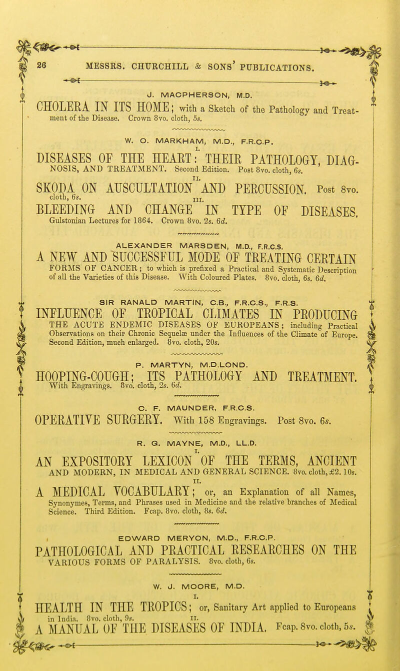 J«— MESSRS. CHURCHILL & SONs' PUBLICATIONS. ■ ^a— J. MACPHERSON, M.D. CHOLERA IN ITS HOME; with a Sketch of the Pathology and Treat- ment of the Disease. Crown 8vo. cloth, 5s, W. O. MARKHAM, M.D., F.R.C.P. DISEASES OF THE HEAET:' THEIE PATHOLOGY. DIAG- NOSIS, AND TREATMENT. Second Edition. Post 8vo. cloth, 6s. SKODA ON AUSCULTATIOn'AND PERCUSSION. Post Svo. cloth, 6s. jjj BLEEDING AND CHANGE iN TYPE OF DISEASES. Gulstonian Lectures for 1864. Crown 8vo. 2s. 6d. ALEXANDER MARSDEN, M.D., F.R.C.S. A NEW AND SUCCESSFUL MODE OF TREATING CERTAIN FORMS OF CANCER; to which is prefixed a Practical and Systematic Description of all the Varieties of this Disease. With Coloured Plates. 8vo. cloth, 6s. 6d, SIR RANALD MARTIN, C.B., F.R.C.S., F.R.S. INFLUENCE OF TROPICAL CLIMATES IN PRODUCING THE ACUTE ENDEMIC DISEASES OF EUROPEANS; including Practical Observations on their Chronic Sequelae under the Influences of the Climate of Europe. Second Edition, much enlarged. 8vo. cloth, 20s. P. MARTYN, M.D.LOND. HOOPING-COUGH; ITS PATHOLOGY AND TREATMENT. With Engravings. 8vo. cloth, 2s. 6d. C. F. MAUNDER, F.R.C.S. OPERATIVE SURGERY, with 158 Engravings. Post Svo. 6^. R. G. MAYNE, M.D., LL.D. AN EXPOSITORY LEXICONOF THE TERMS, ANCIENT AND MODERN, IN MEDICAL AND GENERAL SCIENCE. 8vo. cloth, £2.1 Os. II. A MEDICAL VOCABULARY; or, an Explanation of all Names, Synonymes, Terms, and Phrases used in Medicine and the relative branches of Medical Science. Third Edition. Fcap. 8vo. cloth, 8s. 6d. , EDWARD MERYON, M.D., F.R.C.P. PATHOLOGICAL AND PRACTICAL RESEARCHES ON THE VARIOUS FORMS OF PARALYSIS. 8vo. cloth, 6s. W. J. MOORE, M.D. I. HEALTH IN THE TROPICS; or, Sanitary Art applied to Europeans in lndi<a. 8vo. cloth, Os. II. A MANUAL OF THE DISEASES OF INDIA. Fcap. 8vo. doth, 5.. ^1^^ 5)|8!>-