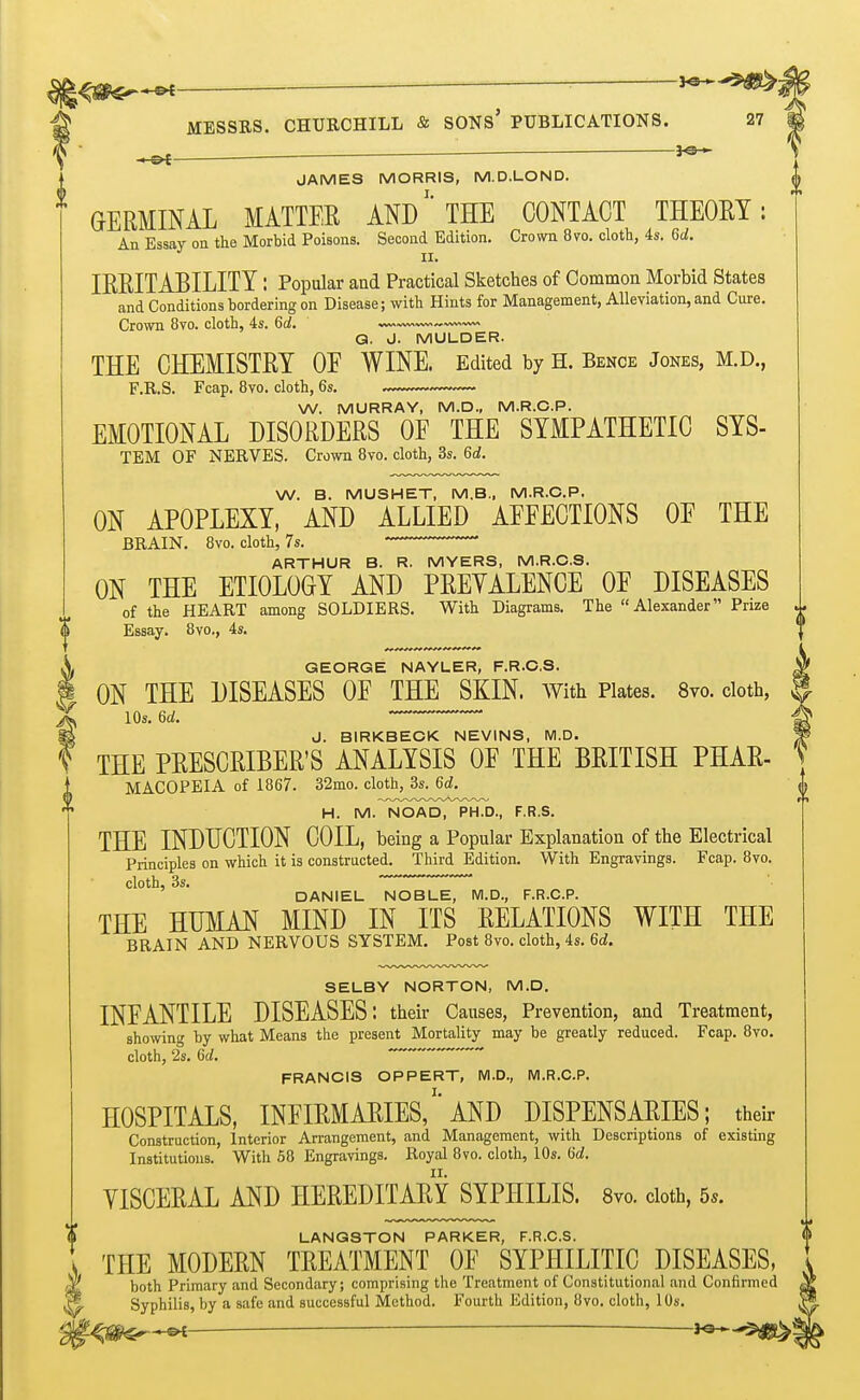 ^—— ^ MESSES. CHURCHILL & SONs' PUBLICATIONS. 27 ^ ^— 3^3 ^ JAMES MORRIS, M.D.LOND. GERMINAL MATTER ANDTHE CONTACT THEORY: An Essay on the Morbid Poisons. Second Edition. Crown 8vo. cloth, 4s. 6d. II. IRRITABILITY: Popular and Practical Sketches of Common Morbid States and Conditions bordering on Disease; with Hints for Management, Alleviation, and Cure. Crown 8vo. cloth, 4s. 6a!. Q. J. MULDER. THE CHEMISTRY OF WINE. Edited by H. Bence Jones, M.D., F.R.S. Fcap. 8vo. cloth, 6s. W. MURRAY, M.D., M.R.C.P. EMOTIONAL DISORDERS OF THE SYMPATHETIC SYS- TEM OF NERVES. Crown 8to. cloth, 3s. 6d. W. B. MUSHET, M.B., M.R.C.P. ON APOPLEXY, AND ALLIED AFFECTIONS OF THE BRAIN. 8vo. cloth, 7s. ARTHUR B. R. MYERS, M.R.C.S. ON THE ETIOLOGY AND PREVALENCE OF DISEASES of the HEART among SOLDIERS. With Diagrams. The Alexander Prize Essay. 8vo., 4s. GEORGE NAYLER, F.R.C.S. J» ON THE DISEASES OF THE SKIN, with Plates. 8vo. doth, ^ lOs. 6a!. ^ J. BIRKBECK NEVINS, M.D. Is THE PEESCRIBER'S ANALYSIS OF THE BRITISH PHAE- MACOPEIA of 1867. 32mo. cloth, 3s. 6d. H. M. NOAD, PH.D., F.R.S. THE INDUCTION COIL, being a Popular Explanation of the Electrical Principles on which it is constructed. Third Edition. With Engravings. Fcap. 8vo. cloth, 3s. DANIEL NOBLE, M.D., F.R.C.P. THE HUMAN MIND IN ITS RELATIONS WITH THE BRAIN AND NERVOUS SYSTEM. Post 8vo. cloth, 4s. 6d. SELBY NORTON, M.D. INFANTILE DISEASES: their Causes, Prevention, and Treatment, showing by what Means the present Mortality may be greatly reduced. Fcap. 8vo. cloth, 2s. 6d. FRANCIS OPPERT, M.D., M.R.C.P. HOSPITALS, INFIRMAPIES/'AND DISPENSARIES; their Construction, Interior Areangement, and Management, with Descriptions of existing Institutions. With 58 Engravings. Royal 8vo. cloth, 10s. Gd. VISCERAL AND HEREDITARY SYPHILIS. 8vo. cloth, 5s. LANGSTON PARKER, F.R.C.S. THE MODERN TEEATMENT OF SYPHILITIC DISEASES, both Primary and Secondary; comprising the Treatment of Constitutional and Confirmed Syphilis, by a safe and successful Method. Fourth Edition, 8vo. cloth, 10s.