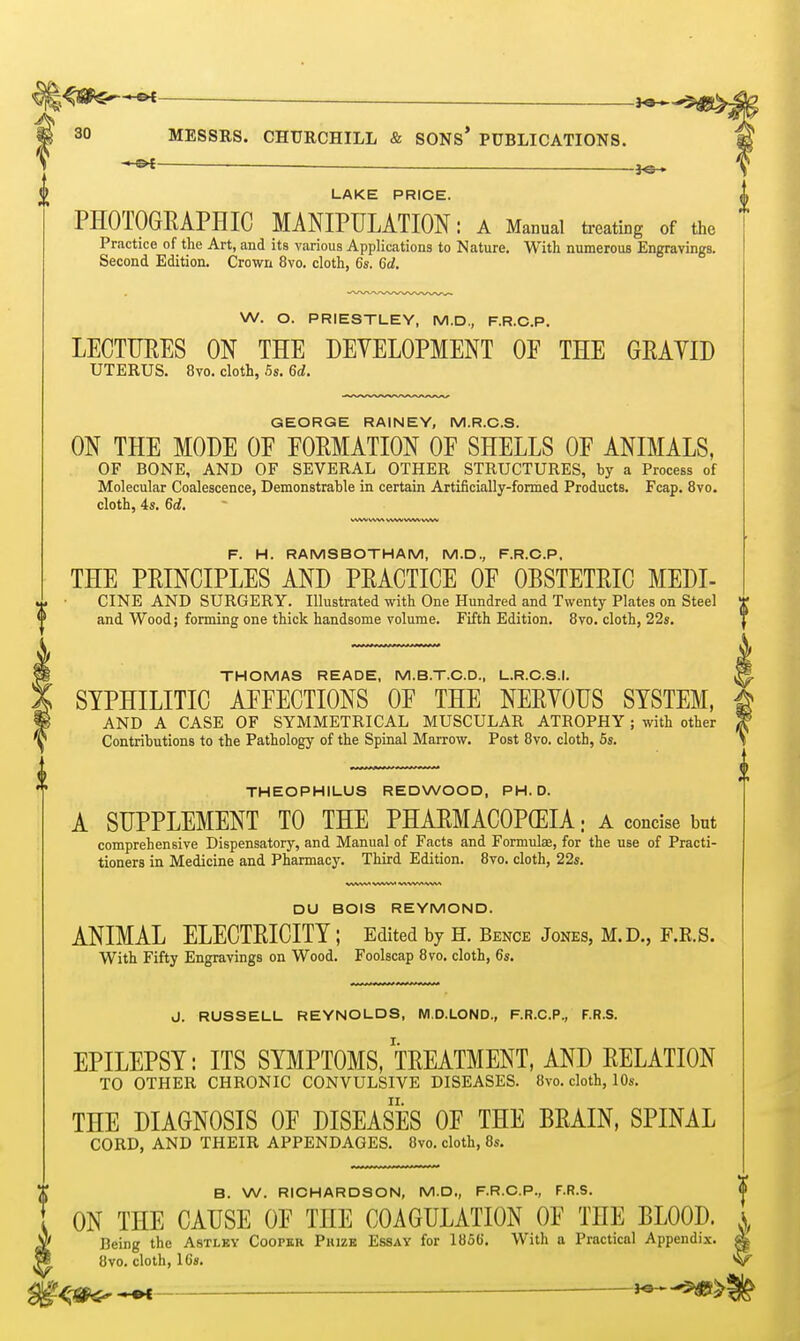 — J©-, LAKE PRICE. PHOTOGRAPHIC MANIPULATION: a Manual treating of the Practice of the Art, and its various Applications to Nature. With numerous Engravings. Second Edition. Crown 8vo. cloth, 6s. 6d. W. O. PRIESTLEY, M.D., F.R.C.P. LECTURES ON THE DEVELOPMENT OF THE GEAYID UTERUS. 8vo. cloth, 5s. 6d. GEORGE RAINEY, M.R.C.S. ON THE MODE OE EOEMATION OF SHELLS OF ANIMALS, OF BONE, AND OF SEVERAL OTHER STRUCTURES, by a Process of Molecular Coalescence, Demonstrable in certain Artificially-formed Products. Fcap. 8vo. cloth, 4s. 6d. F. H. RAMSBOTHAM, M.D., F.R.C.P. THE PEINCIPLES AND PRACTICE OF OBSTETRIC MEDI- CINE AND SURGERY. Illustrated with One Hundred and Twenty Plates on Steel and Wood; forming one thick handsome volume. Fifth Edition. 8vo. cloth, 22s. THOMAS READE, M.BT.C.D., L.R.O.S.I. SYPHILITIC AFFECTIONS OF THE NERVOUS SYSTEM, AND A CASE OF SYMMETRICAL MUSCULAR ATROPHY; with other Contributions to the Pathology of the Spinal Marrow. Post 8vo. cloth, 6s. THEOPHILUS REDWOOD, PH.D. A SUPPLEMENT TO THE PHARMACOPEIA: a concise but comprehensive Dispensatory, and Manual of Facts and Formulae, for the use of Practi- tioners in Medicine and Pharmacy. Third Edition. 8vo. cloth, 22s. DU BOIS REYMOND. ANIMAL ELECTRICITY ; Edited by S. Bence Jones, M.D., F.K.S. With Fifty Engravings on Wood. Foolscap 8vo. cloth, 6s. J. RUSSELL REYNOLDS, M.D.LOND., F.R.C.P., F.R.S. EPILEPSY: ITS SYMPTOMS, TREATMENT, AND RELATION TO OTHER CHRONIC CONVULSIVE DISEASES. 8vo. cloth, 10s. THE DIAGNOSIS OF DISEASES OF THE BRAIN, SPINAL CORD, AND THEIR APPENDAGES. 8vo. cloth, 8s. B. W. RICHARDSON, M.D., F.R.C.P., F.R.S. ON THE CAUSE OF THE COAGULATION OF THE BLOOD. ^ Being the Astlby Cooper Puize Essay for 1856'. With a Practical Appendix. • 8vo. cloth, 16«. g<'«f^>