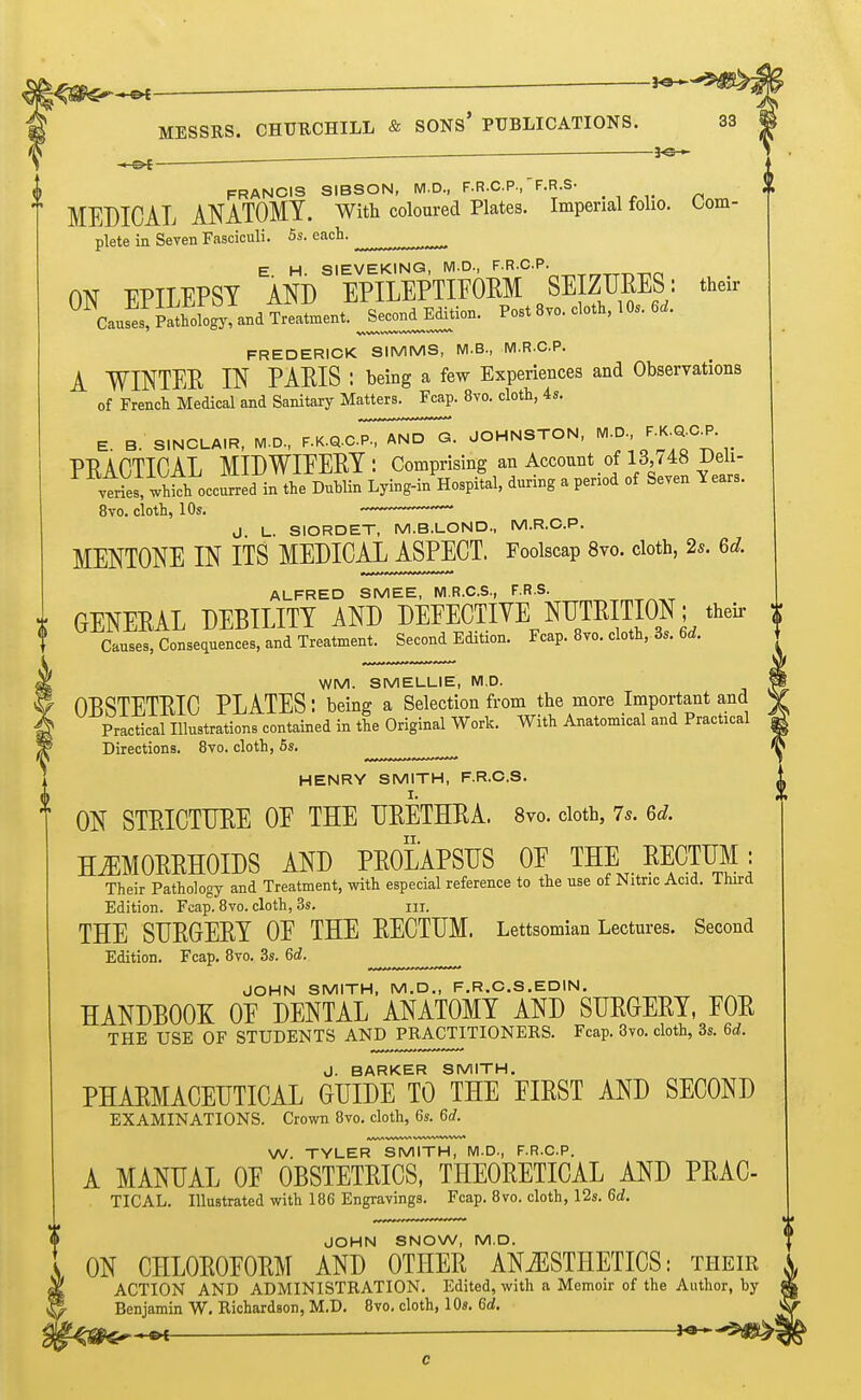 ^—_ KJ— FRANCIS SIBSON, M.D., F.R.C.P.,-F.R.S. Jf MEDICAL ANATOMY. With coloured Plates. Imperial folio. Com- plete in Seven Fasciculi. 5s. each. ^ E H SIEVEKING, Wl.D., F.R.CP. m UPTTTPST AND EPILEPTIFORM SEIZURES: their FREDERICK SIMMS, M.B., M.R.C.P. A WINTEE IN PAEIS : being a few Experiences and Observations of French Medical and Sanitary Matters. Fcap. 8vo. cloth, is. E. B. SINCLAIR, M.D., F.K.Q.CP., AND G. JCHNSTON. ^ f' '^'^^-^ PRAnTTCAL MIDWIEERT: Comprising an Account of 13,/48 ^en- vies .h^hoccfiedi J t^^^^^^^ Lying-in%ospital, during a period of Seven Years. 8vo. cloth, 10s. -~ ^ J L. SIORDET, M.B.LOND., M.R.C.P. MENTONE IN ITS MEDICAL ASPECT. Foolscap 8vo. cloth, 2s. 6d. ALFRED SMEE, M.R.C.S., F.R.S. i GENERAL DEBILITY AND DEFECTIVE NUTRITION; theU- Causes, Consequences, and Treatment. Second Edition. Fcap. 8vo. cloth, 3.. 6d. WM. SMELLIE, M,D. OESTETRIC PLATES: being a Selection from the more Important and Practical Illustrations contained in the Original Work. With Anatomical and Practical Directions. 8vo. cloth, 5s. HENRY SMITH, F.R.C.S. ON STRICTURE OE THE URETHRA. 8vo. doth, 7s. 6d. HmORRHOIDS AND PROLAPSUS OE THE RECTUM: Their Pathology and Treatment, with especial reference to the use of Nitric Acid. Third Edition. Fcap. 8vo. cloth, 3s. m. THE SURGERY OE THE RECTUM. Lettsomian Lectures. Second Edition. Fcap. 8vo. 3s. 6d. JOHN SMITH, M.D., F.R.C.S.EDIN. HANDBOOK OE DENTAL ANATOMY AND SURGERY, FOR THE USE OF STUDENTS AND PRACTITIONERS. Fcap. 3vo. cloth, 3s. 6d. J. BARKER SMITH. PHARMACEUTICAL GUIDE TO THE FIRST AND SECOND EXAMINATIONS. Crown 8vo. cloth, 6s. 6d. W. TYLER SMITH, M.D., F.R.CP. A MANUAL OF OBSTETRICS, THEORETICAL AND PRAC- TICAL. Illustrated with 186 Engravings. Fcap. 8vo. cloth, 12s. 6d. JOHN SNOW, M.D. ON CHLOROFORM AND OTHER ANAESTHETICS: their ACTION AND ADMINISTRATION. Edited, with a Memoir of the Author, by Benjamin W. Richardson, M.D. 8vo. cloth, 10s. 6d.