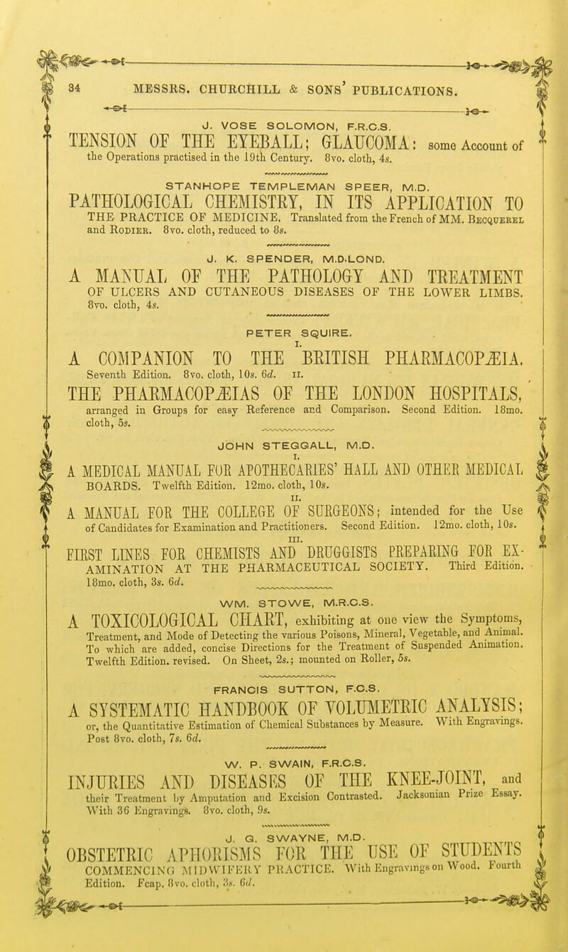 3o ^ J. VOSE SOLOMON, F.R.C.S. TENSION OF THE EYEBALL; GLAUCOMA: some Account of the Operations practised in the 19th Century. 8vo. cloth, 4s. STANHOPE TEMPLEMAN SPEER, M.D. PATHOLOGICAL CHEMISTRY, IN ITS APPLICATION TO THE PRACTICE OF MEDICINE. Translated from the French of MM. Becquekel and RoDiER. 8vo. cloth, reduced to 8s. J. K. SPENDER, M.D.LOND. A MANUAL OF THE PATHOLOGY AND TREATMENT OF ULCERS AND CUTANEOUS DISEASES OF THE LOWER LIMBS. 8to. cloth, 4s. PETER SQUIRE. A COMPANION TO THE ''BRITISH PHARMACOPiEIA. Seventh Edition. 8vo. cloth, 10s. 6d. ii. THE PHARMACOPiEIAS OF THE LONDON HOSPITALS, arranged in Groups for easy Reference and Comparison. Second Edition. 18mo. cloth, 5s. JOHN STEGGALL, M.D. A MEDICAL MANUAL FUR APOTHECARIES' HALL AND OTHER MEDICAL BOARDS. Twelfth Edition. 12mo. cloth, 10s. A MANUAL FOR THE COLLEGE OF SURGEONS; intended for the Use of Candidates for Examination and Practitioners. Second Edition. 12mo. cloth, 10s. III. FIRST LINES FOR CHEMISTS AND DRUGGISTS PREPARING FOR Ex- amination AT THE PHARMACEUTICAL SOCIETY. Third Edition. 18mo. cloth, 3s. 6d, WM. STOWE, M.R.C.S. A T0XIC0L06ICAL CHART, exhibiting at one view the Symptoms, Treatment, and Mode of Detecting the various Poisons, Mineral, Vegetable, and Ammal. To which are added, concise Directions for the Treatment of Suspended Animation. Twelfth Edition, revised. On Sheet, 2s.; mounted on Roller, 5s. FRANCIS SUTTON, F.C.S. A SYSTEMATIC HANDBOOK OF YOLmiETRIC ANALYSIS; or, the Quantitative Estimation of Chemical Substances by Measure. With Engravings. Post 8vo. cloth, 7s. 6d, W. P. SWAIN, F.R.C.S. INJURIES AND DISEASF.S OF THE KNEE-JOINT, and their Treatment by Amputation and Excision Contrasted. Jacksonian Prize Essay. With 36 Engravings. 8vo. cloth, .9s. J. Q. SWAYNE, M.D. OBSTETRIC APHORISMS FOR THE USE OF STUDEMS COMMENCING MIDVV'IFEHY PRACTICE. With Engravings on Wood. Fourth Edition. Fcap. 8vo. cloth, 3s. Gil.