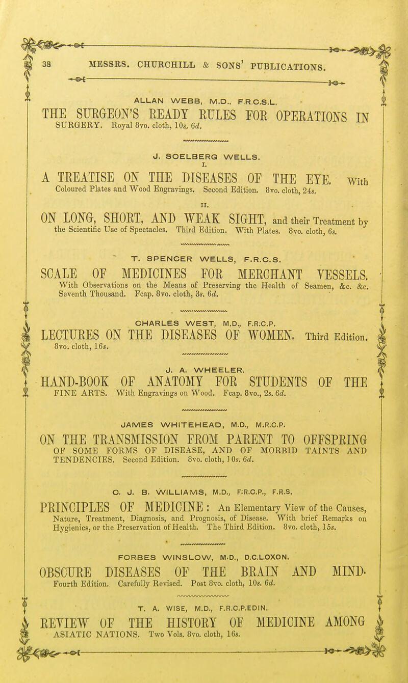 ^ ^ 38 MESSRS. CHURCHILL & SONS' PUBLICATIONS. ALLAN WEBB, M.D., F.R.C.S.L. THE SUEGEON'S EEADY EXILES EOE OPEEATIONS IN SURGERY. Royal 8vo. cloth, lOs, 6d. J. SOELBERQ WELLS. I. A TEEATISE ON THE DISEASES OF THE EYE. With Coloured Plates and Wood Engravings. Second Edition. 8vo. cloth, 24s. II. ON LONG, SHOET, AND WEAK SIGHT, and their Treatment by the Scientific Use of Spectacles. Third Edition. With Plates. 8vo. cloth, 6s. T. SPENCER WELLS, F.R.C.S. SCALE OF MEDICINES FOE MEECHANT VESSELS. With Observations on the Means of Preserving the Health of Seamen, &c. &c. Seventh Thousand. Fcap. 8vo. cloth, 3s. 6d. CHARLES WEST, M.D., F.R;C.P. LECTIJEES ON THE DISEASES OF WOMEN. Third Edition. 8vo. cloth, i6s. J. A. WHEELER. HAND-BOOK OF ANATOMY FOE STUDENTS OF THE FINE ARTS. With Engravings on Wood. Fcap. 8vo., 2s. 6d. JAMES WHITEHEAD, M.D., M.R.C.P. ON THE TEANSMISSION FEOM PAEENT TO OFFSPEING OF SOME FORMS OF DISEASE, AND OF MORBID TAINTS AND TENDENCIES. Second Edition. 8vo. cloth, ] Os. 6a!. C. J. B. WILLIAMS, M.D., F.R.C.P., F.R.S. PEINCIPLES OF MEDICINE: An Elementary View of the Causes, Nature, Treatment, Diagnosis, and Prognosis, of Disease. With brief Remarks on Hygienics, or the Preservation of Health. The Third Edition. 8vo. cloth, 15s. FORBES WINSLOW, M.D., D.C.L.OXON. OBSCTJEE DISEASES OF THE BEAIN AND MIND- Fourth Edition. Carefully Revised. Post 8vo. cloth, 10s. 6d. T. A. WISE, M.D., F.R.C.P.EDIN. EEYIEW OF THE HISTOEY OF MEDICINE AMONG ASIATIC NATIONS. Two Vols. 8vo. cloth, 16s. .