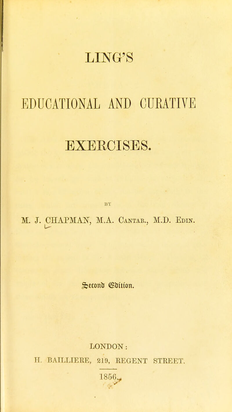 LING'S EDUCATIONAL AND CUKATIVE EXERCISES. BY M. J. CHAPMAK M.A. Cantab., M.D. Edin. LONDON: H. BAILLIERE, 219, REGENT STREET. 1856^