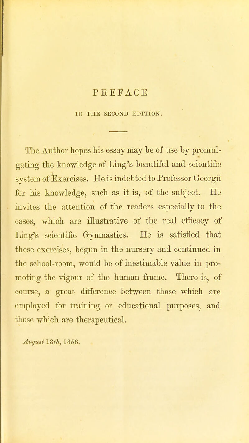 PEEFACE TO TPIE SECOND EDITION. The Autlior hopes his essay may be of use by promul- gating the knowledge of Ling's beautiful and scientific system of Exercises. He is indebted to Professor Georgii for his knowledge, such as it is, of the subject. He invites the attention of the readers especially to the cases, which are illustrative of the real efficacy of Ling's scientific Gymnastics. He is satisfied that these exercises, begun in the nursery and continued in the school-room, would be of inestimable value in pro- moting the vigom' of the human frame. There is, of course, a great difference between those which are employed for training or educational pui'poses, and those which are therapeutical. Au(/ust 13th, 1856.