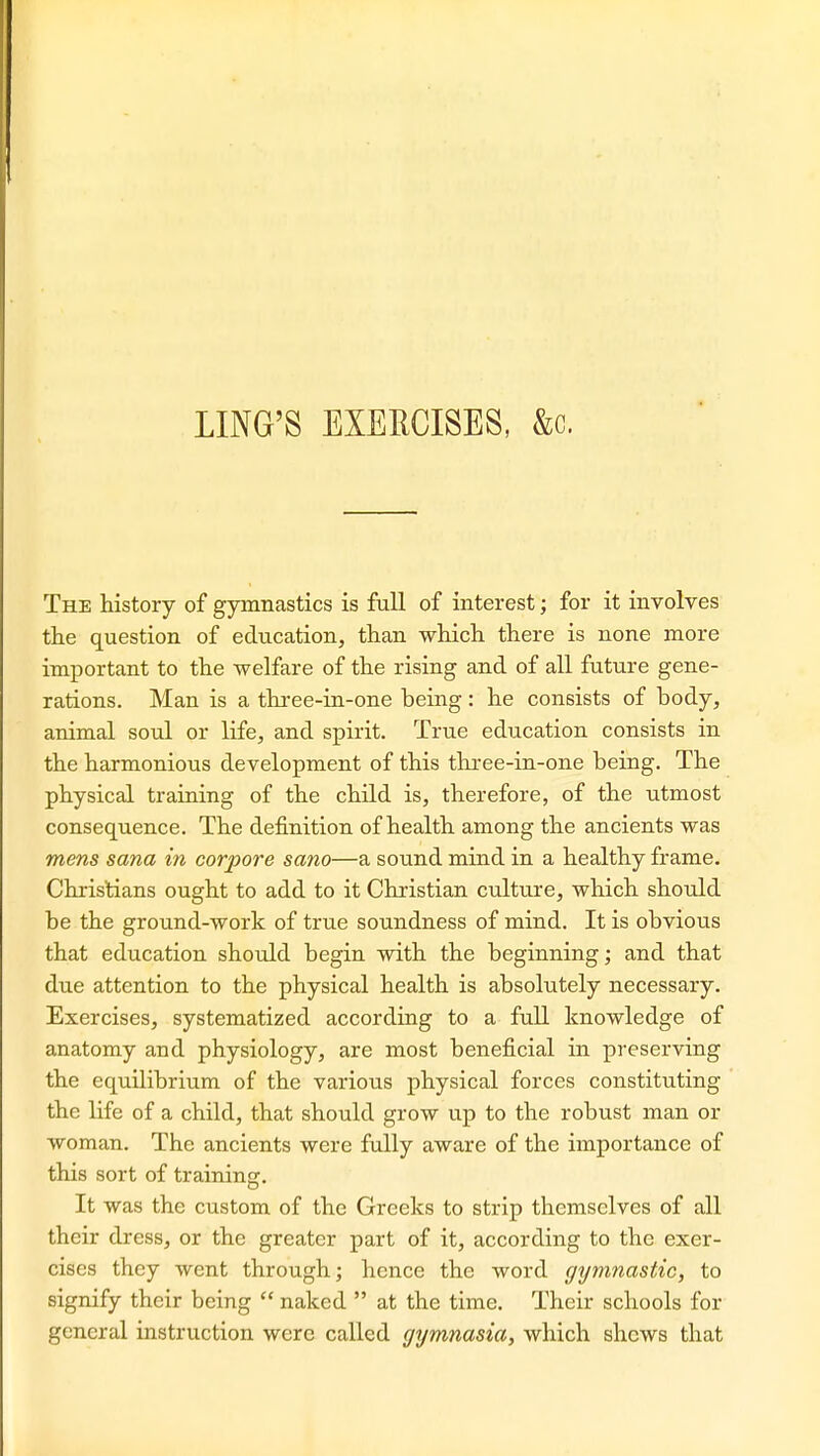 The history of gymnastics is full of interest; for it involves the question of education, than which there is none more important to the welfare of the rising and of all future gene- rations. Man is a three-in-one being: he consists of body, animal soul or life, and spirit. True education consists in the harmonious development of this three-in-one being. The physical training of the child is, therefore, of the utmost consequence. The definition of health among the ancients was mens sana in corpore sano—a sound mind in a healthy frame. Christians ought to add to it Christian culture, which should be the ground-work of true soundness of mind. It is obvious that education should begin with the beginning; and that due attention to the physical health is absolutely necessary. Exercises, systematized according to a full knowledge of anatomy and physiology, are most beneficial in preserving the equilibrium of the various physical forces constituting the life of a child, that should grow up to the robust man or woman. The ancients were fully aware of the importance of this sort of training. It was the custom of the Greeks to strip themselves of all their dress, or the greater part of it, according to the exer- cises they went through; hence the word ffijmnastic, to signify their being  naked  at the time. Their schools for general instruction were called gymnasia, which shews that