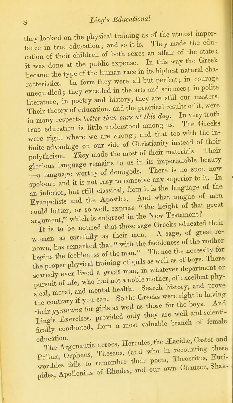 g Ling^s Educational tW looked on tlie physical training as of the utmost impor- tance in true education; and so it is. They made the edu- cation of their children of both sexes an affair of the state; it was done at the puhlic expense. In this way the Greek became the type of the human race in its highest natural cha- racteristics. In form they were aU but perfect; in courage unequaUed; they exceUed in the arts and sciences ; in polite Hteiature, in poetry and history, they are still r...iers Their theory of education, and the practical results of it, were in many respects letter than ours at this day. I;J7^^y ™ true education is little understood among us ^ Greeks were right where we axe wrong; and that too with the m finite advantage on our side of Christianity instead of their polytheism. They made the most of their ma erial . Their Glorious language remains to us in its hnperishable beauty i'Lguage w'orthy of demigods.^ There is - such spokenf and it is not easy to conceive any superior to it^ In an inferior, but stiU classical, form it is the language of the l^angelist and the Apostles. And -^at tongue of men could better, or so well, express the height of that great argument, which is enforced in the New Testament? T to be noticed that those sage Greeks educated heir ^.r. carefully as their men. A sage, of great re- x iStW with the feeWeness of the ™.h^r : ™ the feebleness of the ,.an. Thence t^^^^^ tW Mo^er physieal training of girls as well as of boys. Ihere * roe y evL lived a gr^t n^an, in whatever department- ™if of life who had not a noble mother, of excellent phy- ^ rlrTa;! mental health. Search history ar>d prove sical, moral, ana ^^^^^ ^^^^ ^ ^^^^^ ti::::ztc;isaswn -^^^^^^ ^ri;%»=:Crm°:f7v^nIble branch of female education. TTprrnles the ^acidaj, Castor and The Argonaut, heroes He^^^^^ in recounting these Pollnx, Orpheus, »a ^^^^^^^^^ ^ X'-l^tZ of modes, and our own Chaucer. Shak-