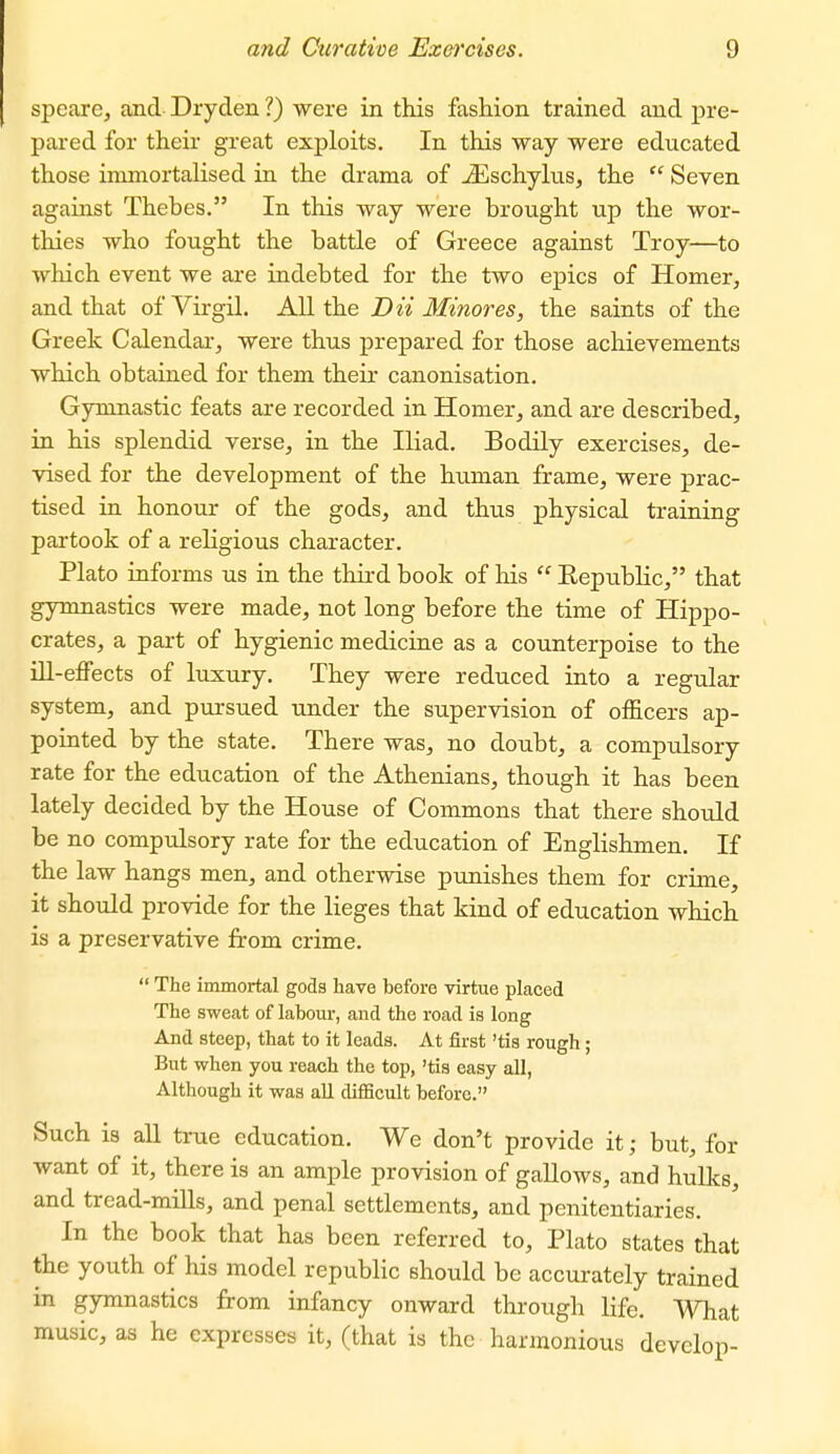 speare^ and Dryden ?) were in this fashion trained and pre- pared for their great exploits. In this way were educated those immortalised ia the drama of jEschylus, the  Seven against Thebes. In this way were brought up the wor- thies who fought the battle of Greece against Troy—to which event we are indebted for the two epics of Homer, and that of Virgil. AU the Dii Minores, the saints of the Greek Calendar, were thus prepared for those achievements which obtained for them their canonisation. Gymnastic feats are recorded in Homer, and are described, in his splendid verse, in the Iliad. Bodily exercises, de- vised for the development of the human frame, were prac- tised in honour of the gods, and thus physical training partook of a religious character. Plato informs us in the third book of his  Eepublic, that gymnastics were made, not long before the time of Hippo- crates, a part of hygienic medicine as a counterpoise to the ni-effects of luxury. They were reduced into a regular system, and piirsued under the supervision of officers ap- pointed by the state. There was, no doubt, a compulsory rate for the education of the Athenians, though it has been lately decided by the House of Commons that there should be no compulsory rate for the education of Englishmen. If the law hangs men, and otherwise punishes them for crime, it should provide for the lieges that kind of education which is a preservative from crime.  The immortal gods have before virtue placed The sweat of labour, and the road is long And steep, that to it leads. At first 'tis rough; But when you reach the top, 'tis easy all. Although it was all difficult before. Such is all true education. We don't provide it; but, for want of it, there is an ample provision of gallows, and hulks, and tread-mills, and penal settlements, and penitentiaries. In the book that has been referred to, Plato states that the youth of his model republic should be accurately trained in gymnastics from infancy onward through life. What music, as he expresses it, (that is the harmonious develop-