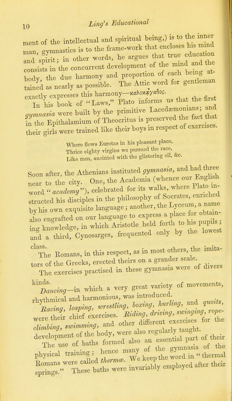 msBt of the intellectual and spiritual being,) is to the inner an gymnasties is to the frame-work that eneloses his mmd rr'sS; in other words, he argues that true edueatjon irin the eoneurrent developuient of the nrurd and th ,ody, the due ^--''^yf^^-rJjt , 2:L tained as nearly as possible. Ihe Attic wora lo g exactly expresses this liarmony-K«Aoxqcy«6o?. In L Lok o£ Laws, Plato informs us that tlie first gymnasia were built by the primitive ^aced.—; and i!the Epithalamium of Theocritus is their girls were trained like their boys m respect of exercises. Where flows Eurotas in Ws pleasant place, Thrice eighty virgins we pursued the race, Like men, anointed with the gUstering oil, &c. Soon after, the Athenians instituted gymnasia, -^^^^^^^^^ near to the city. One, the Academia (whence our English ^o^i academy), celebrated for its walks, where Pla o m- TtruLd Ms dT^^^^^^^^ in the philosophy of Socrates, enriched Zt o^ exquisite language; another, the Lyceum, a na.e lo en^^rafted on our language to express a place for obtam- knowledge, in which Aristotle held forth to ^s pupr. and a third, Cynosarges, frequented only by the lowest The Romans, in this respect, as in most others, the imita- tors of the Greeks, erected theirs on a grander scale. The exercises practised in these gymnasia were of dxveis ^tancing^m which a very great variety of movements, rhvthmical and harmonious, was introduced. B^na leaping, wrestling, hoxing, hurhng, and ,uoUs, wefe S lef Lrcises. Uidmg, driving, sw^ng^ng rope- were their cniei _ different exercises for the rlimbina, swimming, and otncr quiliu f;C^'?i:f h —ly employed after the.