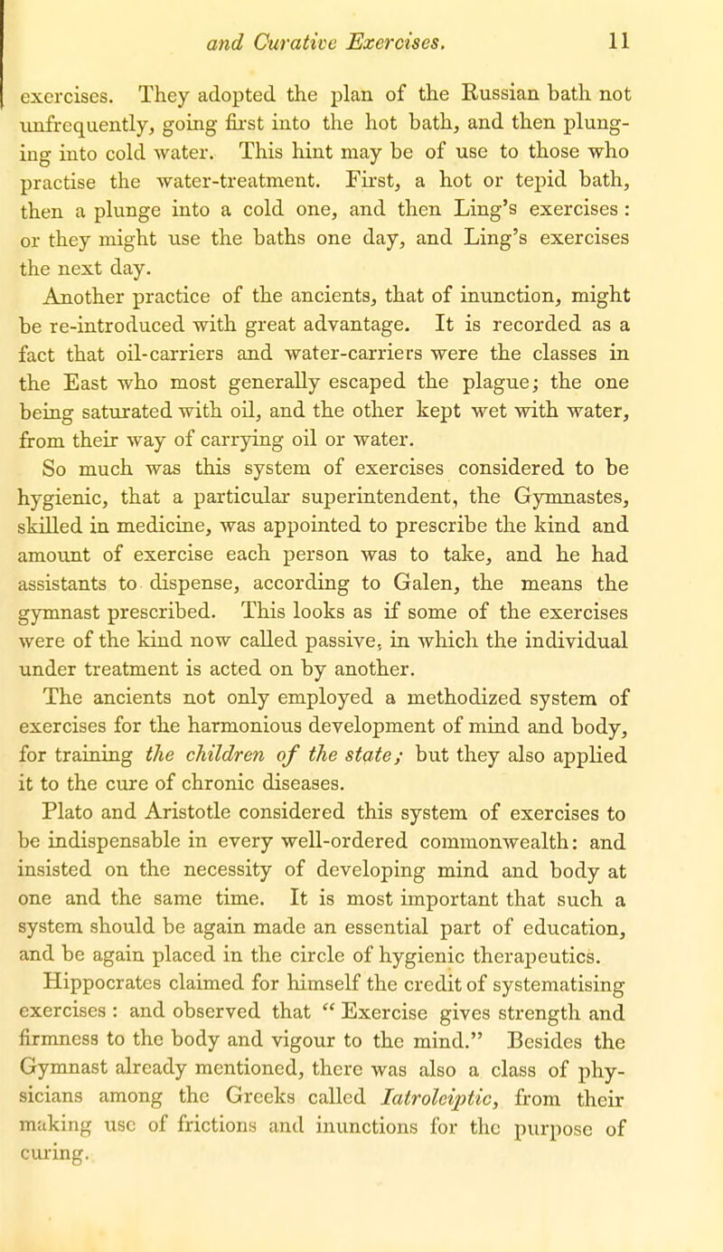 exercises. They adopted the plan of the Russian bath not nnfrequently, going fii'st into the hot bath, and then plung- ing into cold water. This hint may be of use to those who practise the water-treatment. First, a hot or tepid bath, then a plunge into a cold one, and then Ling's exercises : or they might use the baths one day, and Ling's exercises the next day. Another practice of the ancients, that of inunction, might be re-introduced with great advantage. It is recorded as a fact that oil-carriers and water-carriers were the classes in the East who most generally escaped the plague; the one being saturated with oil, and the other kept wet with water, from their way of carrying oil or water. So much was this system of exercises considered to be hygienic, that a particular superintendent, the Gymnastes, skilled in medicine, was appointed to prescribe the kind and amount of exercise each person was to take, and he had assistants to dispense, according to Galen, the means the gymnast prescribed. This looks as if some of the exercises were of the kind now called passive, in which the individual under treatment is acted on by another. The ancients not only employed a methodized system of exercises for the harmonious development of mind and body, for training the children of the state; but they also applied it to the cure of chronic diseases. Plato and Aristotle considered this system of exercises to be indispensable in every well-ordered commonwealth: and insisted on the necessity of developing mind and body at one and the same time. It is most important that such a system should be again made an essential part of education, and be again placed in the circle of hygienic theraj)eutics. Hippocrates claimed for himself the credit of systematising exercises : and observed that  Exercise gives strength and firmness to the body and vigour to the mind. Besides the Gymnast already mentioned, there was also a class of phy- sicians among the Greeks called latroleiptic, from their making use of frictions and immctions for the purpose of curing.