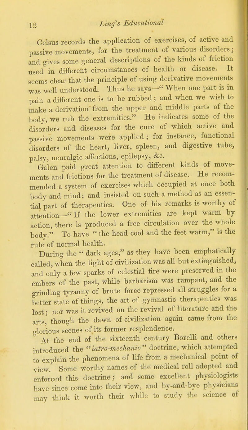 Celsus records the application of exercises, of active and passive movements, for tlie treatment of various disorders; and o-ives some general descriptions of the kinds of friction used in different circumstances of health or disease. It seems clear that the principle of using derivative movements was well understood. Thus he says— When one part is in pain a different one is to he rubbed; and when we wish to make a derivation from the upper and middle parts of the body, we rub the extremities. He indicates some of the disorders and diseases for the cure of which active and passive movements were applied; for instance, functional disorders of the heart, liver, spleen, and digestive tube, palsy, neuralgic affections, epilepsy, &c. Galen paid great attention to different kinds of move- ments and frictions for the treatment of disease. He recom- mended a system of exercises which occupied at once both body and mind; and insisted on such a method as an essen- tial part of therapeutics. One of his remarks is worthy of attention—If the lower extremities are kept warm by action, there is produced a free cii-culation over the whole body. To have  the head cool and the feet warm, is the rule of normal health. Dui-ing the  dark ages, as they have been emphaticaHy called, when the light of civilization was all but extinguished, and oily a few sparks of celestial fii-e were preserved in the embers of the past, while barbarism was rampant, and the o-rinding tyranny of brute force repressed aU struggles for a better state of things, the art of gymnastic therapeutics was lost; nor was it revived on the revival of literatui-e and the arts,' though the dawn of civilization again came from the glorious scenes of its former resplendence. At the end of the sixteenth century BoreUi and others introduced the iatro-mechanic doctrine, which attempted to explain the phenomena of life from a mechanical point of view. Some worthy names of the medical roll adopted and enforced this doctrine ; and some excellent physiologists have since come into their view, and by-and-bye physicians may think it worth thek while to study the science of