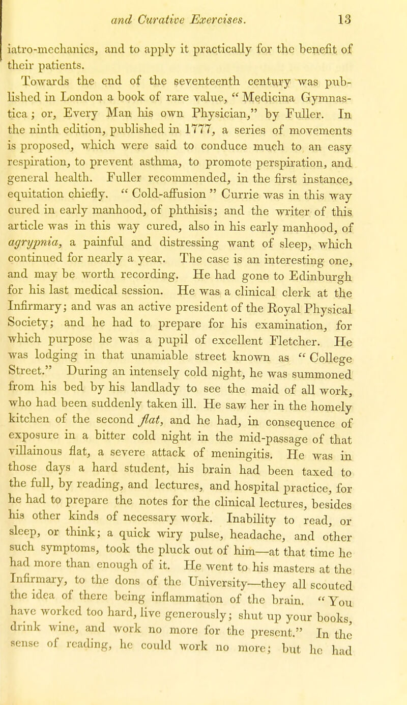 iatro-mechanics, and to apply it practically for the benefit of their patients. Towards the end of the seventeenth century was pub- lished in London a book of rare value,  Mediciua Gymnas- tica; or. Every Man his own Physician, by Fuller. In the ninth edition, published in 1777, a series of movements is proposed, which were said to conduce much to an easy respiration, to prevent asthma, to promote perspiration, and general health. Fuller recommended, in the first instance, equitation chiefly.  Cold-affusion  Currie was in this way cured in early manhood, of phthisis; and the writer of this article was in this way cured, also in his early manhood, of agrtjpnia, a painful and distressing want of sleep, which continued for nearly a year. The case is an interesting one, and may be worth recording. He had gone to Edinburgh for his last medical session. He was a clinical clerk at the Infirmary; and was an active president of the Royal Physical Society; and he had to prepare for his examination, for which purpose he was a pupil of excellent Fletcher. He was lodging in that unamiable street known as  CoUege Street. During an intensely cold night, he was summoned from his bed by his landlady to see the maid of aU work, who had been suddenly taken ill. He saw her in the homely kitchen of the second flat, and he had, in consequence of exposure in a bitter cold night in the mid-passage of that villainous flat, a severe attack of meningitis. He was in those days a hard student, his brain had been taxed to the full, by reading, and lectures, and hospital practice, for he had to prepare the notes for the clinical lectures, besides his other kinds of necessary work. Inability to read, or sleep, or think; a quick wiry pulse, headache, and other such symptoms, took the pluck out of him—at that time he had more than enough of it. He went to his masters at the Infirmary, to the dons of the University—they aU scouted the idea of there being inflammation of the brain.  You have worked too hard, live generously; shut up your books, drink wine, and work no more for the present. In the sense of reading, he could work no more; but he had