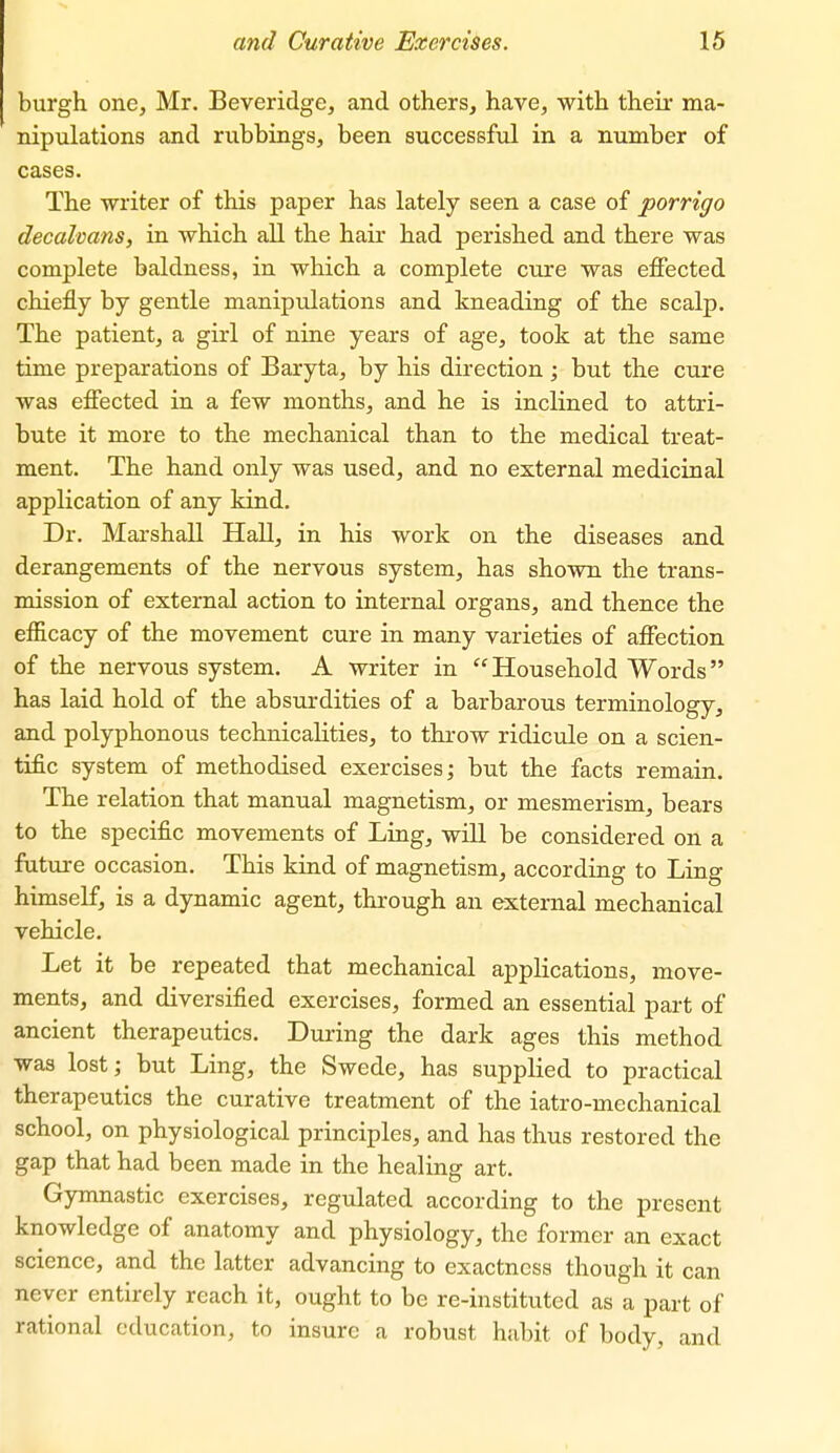 burgh one, Mr. Beveridge, and others, have, with their ma- nipulations and rubbings, been successful in a number of cases. The -writer of this paper has lately seen a case of porrigo decalmns, in which all the hair had perished and there was complete baldness, in which a complete cure was effected chiefly by gentle manipulations and kneading of the scalp. The patient, a girl of nine years of age, took at the same time preparations of Baryta, by his direction; but the cure was effected in a few months, and he is inclined to attri- bute it more to the mechanical than to the medical treat- ment. The hand only was used, and no external medicinal application of any kind. Dr. Marshall Hall, in his work on the diseases and derangements of the nervous system, has shown the trans- mission of external action to internal organs, and thence the efficacy of the movement cure in many varieties of affection of the nervous system. A writer in Household Words has laid hold of the absurdities of a barbarous terminology, and polyphonous technicalities, to throw ridicule on a scien- tific system of methodised exercises; but the facts remain. The relation that manual magnetism, or mesmerism, bears to the specific movements of Ling, will be considered on a future occasion. This kind of magnetism, according to Ling himself, is a dynamic agent, through an external mechanical vehicle. Let it be repeated that mechanical applications, move- ments, and diversified exercises, formed an essential part of ancient therapeutics. During the dark ages this method was lost; but Ling, the Swede, has supplied to practical therapeutics the curative treatment of the iatro-mechanical school, on physiological principles, and has thus restored the gap that had been made in the healing art. Gymnastic exercises, regulated according to the present knowledge of anatomy and physiology, the former an exact science, and the latter advancing to exactness though it can never entirely reach it, ought to be re-instituted as a part of rational education, to insure a robust habit of body, and