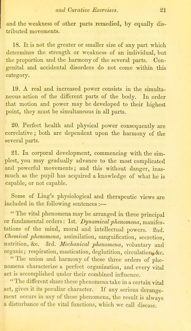 and the weakness of other parts remedied, by equally dis- tributed movements. 18. It is not the greater or smaller size of any part which determines the strength or weakness of an individual, but the proportion and the harmony of the several parts. Con- genital and accidental disorders do not come within this category. 19. A real and increased power consists in the simulta- neous action of the different parts of the body. In order that motion and power may be developed to their highest point, they must be simultaneous in all parts. 20. Perfect health and physical power consequently are correlative; both are dependent upon the harmony of the several parts. 21. In corporal development, commencing with the sim- plest, you may gradually advance to the most complicated and powerful movements; and this without danger, iaas- much as the pupil has acquired a knowledge of what he is capable, or not capable. Some of Ling's physiological and therapeutic views are included in the following sentences :—  The vital phenomena may be arranged in three principal or fundamental orders: 1st. Dynamical phenomena, manifes- tations of the mind, moral and intellectual powers. 2nd. Chemical phenomena, assimilation, sanguification, secretion, nutrition, &c. 3rd. Mechanical phenomena, voluntary and organic J respiration, mastication, deglutition, circulation>,&c.  The union and harmony of these three orders of j)he- nomena characterize a perfect organization, and every vital act is accomplished under their combined influence. The different share these phenomena take in a certain vital act, gives it its peculiar character. If any serious derange- ment occurs in any of these phenomena, the result is always a disturbance of the vital functions, which we call disease.