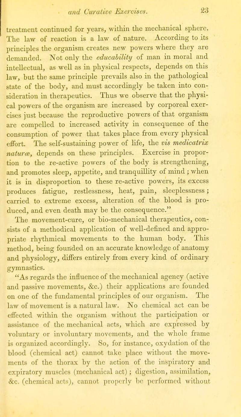 treatment continued for years, within the mechanical sphere. The law of reaction is a law of nature. According to its principles the organism creates new powers where they are demanded. Not only the educahility of man in moral and intellectual, as well as in physical respects, depends on this law, but the same principle prevails also in the pathological state of the body, and must accordingly be taken into con- sideration in therapeutics. Thus we observe that the physi- cal powers of the organism are increased by corporeal exer- cises just because the reproductive powers of that organism are compelled to increased activity in consequence of the consumption of power that takes place from every physical effort. The self-sustaining power of life, the vis medicatrix natur<B, depends on these principles. Exercise in propor- tion to the re-active powers of the body is strengthening, and promotes sleep, appetite, and tranquillity of mind ; when it is in disproportion to these re-active powers, its excess produces fatigue, restlessness, heat, pain, sleeplessness; carried to extreme excess, alteration of the blood is pro- duced, and even death may be the consequence. The movement-cure, or bio-mechanical therapeutics, con- sists of a methodical application of well-defined and appro- priate rhythmical movements to the human body. This method, being founded on an accurate knowledge of anatomy and physiology, differs entirely from every kind of ordinary gymnastics. As regards the influence of the mechanical agency (active and passive movements, &c.) their applications are founded on one of the fundamental principles of our organism. The law of movement is a natural law. No chemical act can be effected within the organism without the participation or assistance of the mechanical acts, which are expressed by voluntary or involuntary movements, and the whole frame is organized accordingly. So, for instance, oxydation of the blood (chemical act) cannot take place without the move- ments of the thorax by the action of the inspiratory and expiratory muscles (mechanical act); digestion, assimilation, &c. (chemical acts), cannot properly be performed without