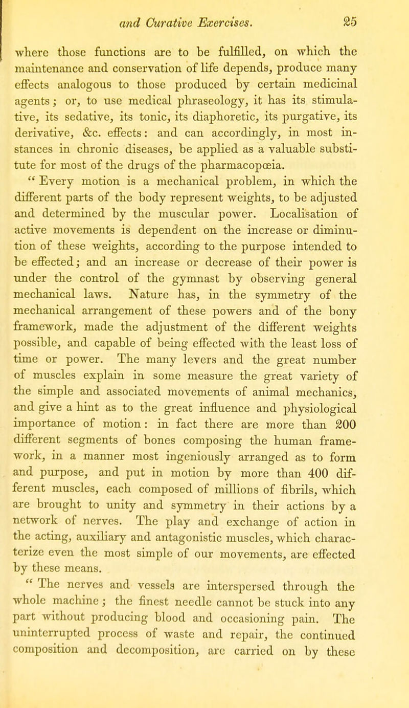 where those functions are to be fulfilled, on which the maintenance and conservation of life depends, produce many eflfects analogous to those produced by certain medicinal agents; or, to use medical phraseology, it has its stimula- tive, its sedative, its tonic, its diaphoretic, its purgative, its derivative, &c. effects: and can accordingly, in most in- stances in chronic diseases, be applied as a valuable substi- tute for most of the drugs of the pharmacopceia.  Every motion is a mechanical problem, in which the different parts of the body represent weights, to be adjusted and determined by the muscular power. Localisation of active movements is dependent on the increase or diminu- tion of these weights, according to the purpose intended to be effected; and an increase or decrease of their power is under the control of the gymnast by observing general mechanical laws. Nature has, in the symmetry of the mechanical arrangement of these powers and of the bony framework, made the adjustment of the different weights possible, and capable of being effected with the least loss of time or power. The many levers and the great number of muscles explain in some measure the great variety of the simple and associated movements of animal mechanics, and give a hint as to the great influence and physiological importance of motion: in fact there are more than 200 different segments of bones composing the human frame- work, in a manner most ingeniously arranged as to form and purpose, and put in motion by more than 400 dif- ferent muscles, each composed of millions of fibrils, which are brought to unity and symmetry in their actions by a network of nerves. The play and exchange of action in the acting, auxiliary and antagonistic muscles, which charac- terize even the most simple of our movements, are effected by these means.  The nerves and vessels are interspersed through the whole machine ; the finest needle cannot be stuck into any part without producing blood and occasioning pain. The uninterrupted process of waste and repair, the continued composition and decomposition, are carried on by these