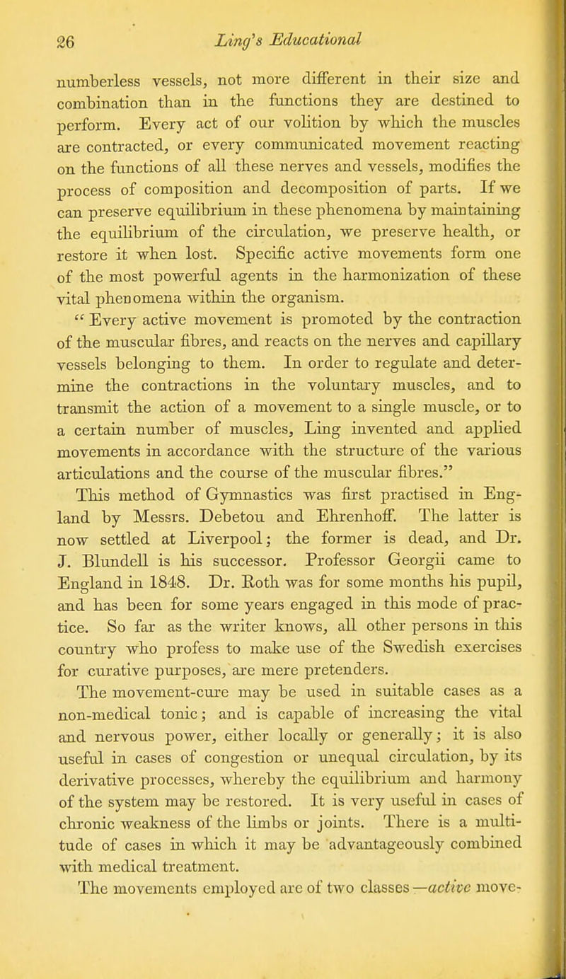 numberless vessels, not more different in their size and combination than in the functions they are destined to perform. Every act of our volition by which the muscles are contracted, or every communicated movement reacting on the functions of all these nerves and vessels, modifies the process of composition and decomposition of parts. If we can preserve equilibrium in these phenomena by maintaining the equilibrium of the circulation, we preserve health, or restore it when lost. Specific active movements form one of the most powerful agents in the harmonization of these vital phenomena within the organism.  Every active movement is promoted by the contraction of the muscular fibres, and reacts on the nerves and capillary vessels belonging to them. In order to regulate and deter- mine the contractions in the voluntary muscles, and to transmit the action of a movement to a single muscle, or to a certain number of muscles. Ling invented and applied movements in accordance with the structure of the various articulations and the course of the muscular fibres. This method of Gymnastics was first practised in Eng- land by Messrs. Debetou and Ehrenhoff. The latter is now settled at Liverpool; the former is dead, and Dr. J. Blundell is his successor. Professor Georgii came to England in 1848. Dr. Roth was for some months his pupil, and has been for some years engaged in this mode of prac- tice. So far as the writer knows, aU. other persons in this country who profess to make use of the Swedish exercises for curative purposes, are mere pretenders. The movement-cure may be used in suitable cases as a non-medical tonic; and is capable of increasing the vital and nervous power, either locally or generally; it is also useful in cases of congestion or unequal circulation, by its derivative processes, whereby the equilibrium and harmony of the system may be restored. It is very useful in cases of chronic weakness of the limbs or joints. There is a multi- tude of cases in which it may be advantageously combined with medical treatment. The movements employed are of two classes —active move-