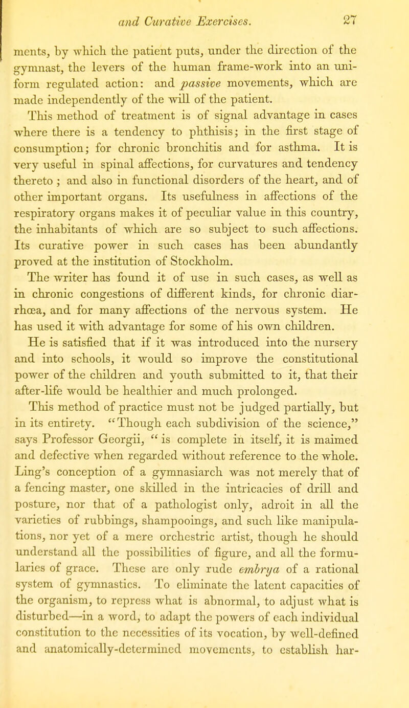 nients, by which the patient puts, under the direction of the gymnast, the levers of the human frame-work into an uni- form regulated action: and passive movements, which are made independently of the wiU of the patient. This method of treatment is of signal advantage in cases where there is a tendency to phthisis; in the first stage of consumption; for chronic bronchitis and for asthma. It is very useful in spinal ajffections, for curvatures and tendency thereto ; and also in functional disorders of the heart, and of other important organs. Its usefulness in affections of the respiratory organs makes it of peculiar value in this country, the inhabitants of which are so subject to such affections. Its curative power in such cases has been abundantly proved at the institution of Stockholm. The writer has found it of use in such cases, as well as in chronic congestions of different kinds, for chi-onic diar- rhoea, and for many affections of the nervous system. He has used it with advantage for some of his own children. He is satisfied that if it was introduced into the nursery and into schools, it would so improve the constitutional power of the children and youth submitted to it, that their after-life wotdd be healthier and much prolonged. This method of practice must not be judged partially, but in its entirety. Though each subdivision of the science, says Professor Georgii,  is complete in itself, it is maimed and defective when regarded without reference to the whole. Ling's conception of a gymnasiarch was not merely that of a fencing master, one skilled in the intricacies of drill and posture, nor that of a pathologist only, adroit in all the varieties of rubbings, shampooings, and such like manipula- tions, nor yet of a mere orchestric artist, though he should understand all the possibilities of figure, and aU the formu- laries of grace. These are only rude ernbrya of a rational system of gymnastics. To eliminate the latent capacities of the organism, to repress what is abnormal, to adjust what is disturbed—in a word, to adapt the powers of each individual constitution to the necessities of its vocation, by well-defined and anatomically-determined movements, to establish har-