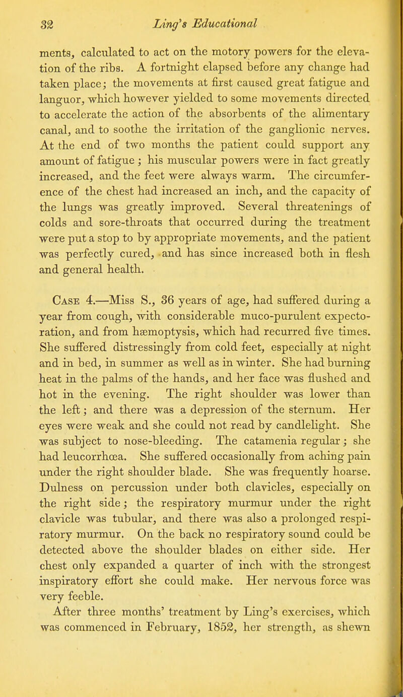 ments, calculated to act on the motory powers for the eleva- tion of the ribs. A fortnight elapsed before any change had taken place; the movements at first caused great fatigue and languor, which however yielded to some movements directed to accelerate the action of the absorbents of the alimentary canal, and to soothe the irritation of the ganglionic nerves. At the end of two months the patient could support any amount of fatigue ; his muscular powers were in fact greatly increased, and the feet were always warm. The circumfer- ence of the chest had increased an inch, and the capacity of the lungs was greatly improved. Several threatenings of colds and sore-throats that occurred during the treatment were put a stop to by appropriate movements, and the patient was perfectly cured, and has since increased both in flesh and general health. Case 4.—Miss S., 36 years of age, had suffered during a year from cough, with considerable muco-purulent expecto- ration, and from haemoptysis, which had recurred five times. She suffered distressingly from cold feet, especially at night and in bed, in summer as well as in winter. She had burning heat in the palms of the hands, and her face was flushed and hot in the evening. The right shoulder was lower than the left; and there was a depression of the sternum. Her eyes were weak and she could not read by candlelight. She was subject to nose-bleeding. The catamenia regular; she had leucorrhoea. She suffered occasionally from aching pain under the right shoulder blade. She was frequently hoarse. Dulness on percussion under both clavicles, especially on the right side; the respiratory murmur under the right clavicle was tubular, and there was also a prolonged respi- ratory murmur. On the back no respiratory sound could be detected above the shoulder blades on either side. Her chest only expanded a quarter of inch with the strongest inspiratory effort she could make. Her nervous force was very feeble. After three months' treatment by Ling's exercises, which was commenced in February, 1852, her strength, as shewn