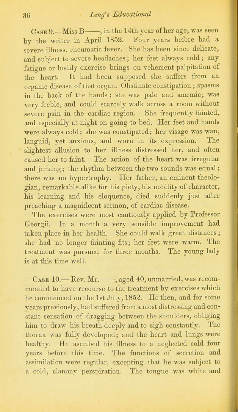 Case 9.—Miss B , in the 14th year of her age, was seen by the writer in Aj^ril 1852. Four years before had a severe ilLiess, rheumatic fever. She has been since delicate, and subject to severe headaches; her feet always cold; any fatigue or bodily exercise brings on vehement palpitation of the heart. It had been supposed she suffers from an organic disease of that organ. Obstinate constipation; spasms in the back of the hands ; she was pale and ancBmic; was very feeble, and could scarcely walk across a room without severe pain in the cardiac region. She frequently fainted, and especially at night on going to bed. Her feet and hands were always cold; she was constipated; her visage was wan, languid, yet anxious, and worn in its expression. The slightest allusion to her illness distressed her, and often caused her to faint. The action of the heart was irregular and jerking; the rhythm between the two sounds was equal; there was no hypertrophy. Her father, an eminent theolo- gian, remarkable alike for his piety, his nobility of character, his learning and his eloquence, died suddenly just after preaching a magnificent sermon, of cardiac disease. The exercises were most cautiously applied by Professor Georgii. In a month a very sensible improvement had taken place in her health. She could walk great distances; she had no longer fainting fits; her feet were warm. The treatment was pursued for three months. The young lady is at this time well. Case 10.— Eev. Mr. , aged 40, unmarried, was recom- mended to have recourse to the treatment by exercises which he commenced on the 1st July, 1852. He then, and for some years previously, had suffered from a most distressing and con- stant sensation of dragging between the shoulders, obliging him to draw his breath deeply and to sigh constantly. The thorax was fully developed; and the heart and hmgs were healthy. He ascribed his illness to a neglected cold four years before this time. The functions of secretion and assimilation were regular, excepting that he was subject to a cold, clammy perspiration. The tongue was white and