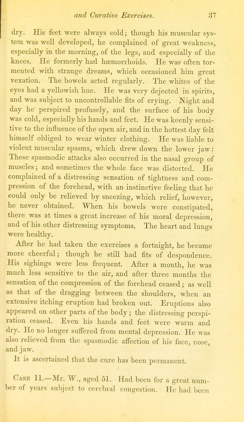 dry. His feet were always cold; tlaough his muscular sys- tem was well developed^ he complained of great weakness, especially in the morning, of the legs, and especially of the laiees. He formerly had haemorrhoids. He was often tor- mented with strange dreams, which occasioned him great vexation. The bowels acted regidarly. The whites of the eyes had a yellowish hue. He was very dejected in spirits, and was subject to uncontrollable fits of crying. Night and day he perspired profusely, and the surface of his body was cold, especially his hands and feet. He was keenly sensi- tive to the influence of the open air, and in the hottest day felt himself obliged to wear winter clothing. He was liable to violent muscular spasms, which drew down the lower jaw: These spasmodic attacks also occurred in the nasal group of muscles; and sometimes the whole face was distorted. He complained of a distressing sensation of tightness and com- pression of the forehead, with an instinctive feeling that he could only be relieved by sneezing, which relief, however, he never obtained. When his bowels were constipated, there was at times a great increase of his moral depression, and of his other distressing symptoms. The heart and lungs were healthy. After he had taken the exercises a fortnight, he became more cheerful; though he still had fits of despondence. His sighings were less frequent. After a month, he was much less sensitive to the air, and after thi-ee months the sensation of the compression of the forehead ceased; as well as that of the dragging between the shoulders, when an extensive itching eruption had broken out. Eruptions also appeared on other parts of the body; the distressing perspi- ration ceased. Even his hands and feet were warm and dry. He no longer suffered from mental depression. He was also relieved from the spasmodic affection of his face, nose, and jaw. It is ascertained that the cure has been permanent. Case 11.—Mr. W., aged 51. Had been for a great num- ber of years subject to cerebral congestion. He had been