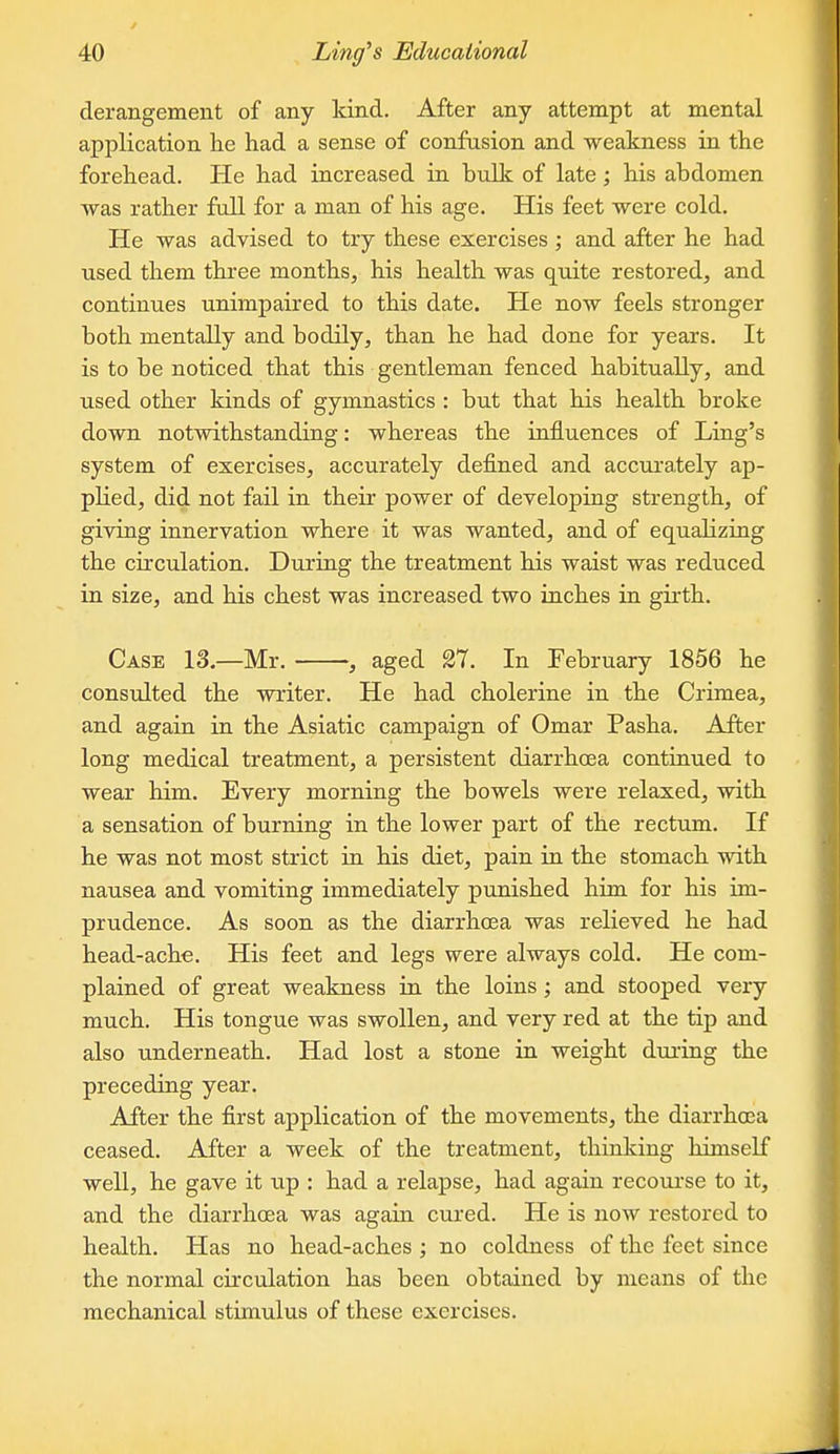 derangement of any kind. After any attempt at mental application he had a sense of confusion and weakness in the forehead. He had increased in bulk of late; his abdomen was rather full for a man of his age. His feet were cold. He was advised to try these exercises ; and after he had used them three months, his health was quite restored, and continues unimpaired to this date. He now feels stronger both mentally and bodily, than he had done for years. It is to be noticed that this gentleman fenced habitually, and used other kinds of gymnastics : but that his health broke down notwithstanding: whereas the influences of Ling's system of exercises, accurately defined and accurately ap- plied, did not fail in their power of developing strength, of giving innervation where it was wanted, and of equalizing the circulation. During the treatment his waist was reduced in size, and his chest was increased two inches in girth. Case 13.—Mr. , aged 27. In February 1856 he consulted the writer. He had cholerine in the Crimea, and again in the Asiatic campaign of Omar Pasha. After long medical treatment, a persistent diarrhcea continued to wear him. Every morning the bowels were relaxed, with a sensation of burning in the lower part of the rectum. If he was not most strict in his diet, pain in the stomach with nausea and vomiting immediately punished him for his im- prudence. As soon as the diarrhoea was relieved he had head-ache. His feet and legs were always cold. He com- plained of great weakness in the loins; and stooped very much. His tongue was swollen, and very red at the tip and also underneath. Had lost a stone in weight during the preceding year. After the first application of the movements, the diarrhoea ceased. After a week of the treatment, thinking himself well, he gave it up : had a relapse, had again recourse to it, and the diarrhoea was again cured. He is now restored to health. Has no head-aches ; no coldness of the feet since the normal circulation has been obtained by means of the mechanical stimulus of these exercises.