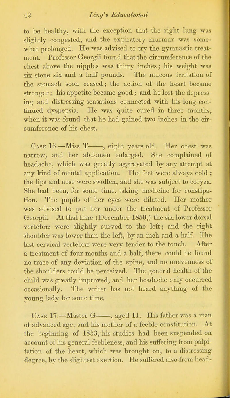 to be healthy, with the exception that the right lung was slightly congested, and the expiratory murmur was some- what prolonged. He was advised to try the gymnastic treat- ment. Professor Georgii found that the circumference of the chest above the nipples was thirty inches; his weight was six stone six and a half pounds. The mucous irritation of the stomach soon ceased; the action of the heart became sbfonger; his appetite became good; and he lost the depress- ing and distressing sensations connected with his long-con- tinued dyspepsia. He was quite cured in three months, when it was found that he had gained two inches in the cir- cumference of his chest. Case 16.—Miss T , eight years old. Her chest was narrow, and her abdomen enlarged. She complained of headache, which was greatly aggravated by any attempt at any kind of mental application. The feet were always cold ; the lips and nose were swollen, and she was subject to coryza. She had been, for some time, taking medicine for constipa- tion. The pupils of her eyes were dilated. Her mother was advised to put her under the treatment of Professor Georgii. At that time (December 1850,) the six lower dorsal vertebrae were slightly curved to the left; and the right shoulder was lower than the left, by an inch and a half. The last cervical vertebrae were very tender to the touch. After a treatment of four months and a half, there could be found no trace of any deviation of the spine, and no unevenness of the shoulders could be perceived. The general health of the child was greatly improved, and her headache only occurred occasionally. The writer has not heard anything of the young lady for some time. Case 17.—Master G , aged 11. His father was a man of advanced age, and his mother of a feeble constitution. At ■ the beginning of 1853, his studies had been suspended on account of his general feebleness, and his suffering from palpi- tation of the heart, which was brought on, to a distressing degree, by the slightest exertion. He suffered also from head-