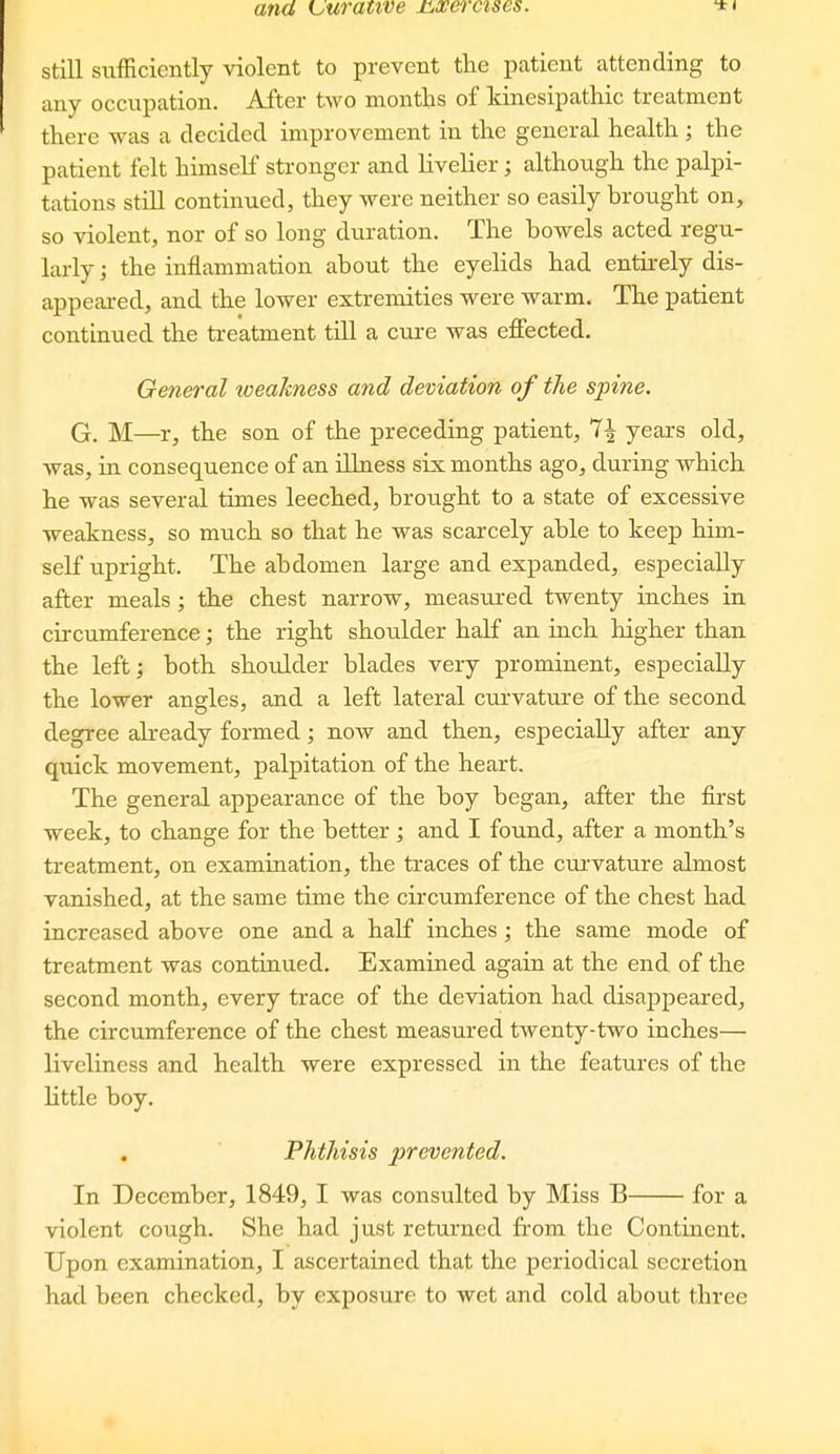 still sufficiently violent to prevent the patient attending to any occupation. After two months of Itinesipathic treatment there was a decided improvement in the general health ; the patient felt himself stronger and livelier; although the palpi- tations still continued, they were neither so easily brought on, so violent, nor of so long duration. The bowels acted regu- lai-ly; the inflammation about the eyelids had entirely dis- appeared, and the lower extremities were warm. The patient continued the treatment till a cure was effected. General loeakness and deviation of the spine. G. M—r, the son of the preceding patient, 1\ years old, was, in consequence of an illness six months ago, during which he was several times leeched, brought to a state of excessive weakness, so much so that he was scarcely able to keep him- self upright. The abdomen large and expanded, especially after meals; the chest narrow, measured twenty inches in circumference; the right shoulder half an inch higher than the left; both shoulder blades very prominent, especially the lower angles, and a left lateral curvature of the second degree already formed; now and then, especially after any qtiick movement, palpitation of the heart. The general appearance of the boy began, after the first week, to change for the better; and I found, after a month's treatment, on examination, the traces of the curvature almost vardshed, at the same time the circumference of the chest had increased above one and a half inches; the same mode of treatment was continued. Examined again at the end of the second month, every trace of the deviation had disappeared, the circumference of the chest measured twenty-two inches— liveliness and health were expressed in the features of the little boy. Phthisis prevented. In December, 1849, I was consulted by Miss B for a violent cough. She had just returned from the Continent. Upon examination, I ascertained that the periodical secretion had been checked, by exposure to wet and cold about three