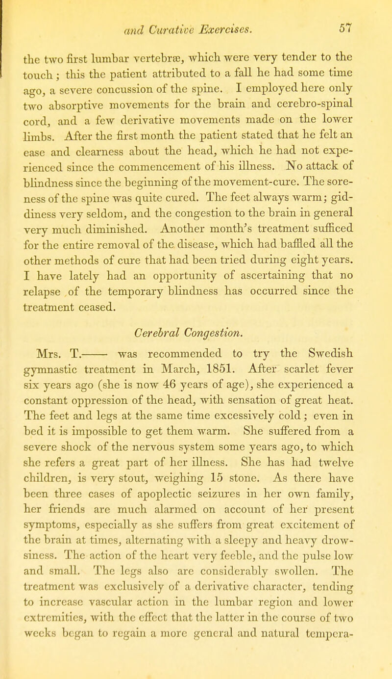 the two first lumbar vertebrte, which were very tender to the touch ; this the patient attributed to a fall he had some time ago, a severe concussion of the spine. I employed here only two absorptive movements for the brain and cerebro-spinal cord, and a few derivative movements made on the lower limbs. After the first month the patient stated that he felt an ease and clearness about the head, which he had not expe- rienced since the commencement of his illness. No attack of blindness since the beginning of the movement-cure. The sore- ness of the spine was quite cured. The feet always warm; gid- diness very seldom, and the congestion to the brain in general very much diminished. Another month's treatment sufficed for the entire removal of the disease, which had baffled all the other methods of cure that had been tried during eight years. I have lately had an opportunity of ascertaining that no relapse of the temporary blindness has occurred since the treatment ceased. Cerebral Congestion. Mrs. T. was recommended to try the Swedish gymnastic treatment in March, 1851. After scarlet fever six years ago (she is now 46 years of age), she experienced a constant oppression of the head, with sensation of great heat. The feet and legs at the same time excessively cold; even in bed it is impossible to get them warm. She suffered from a severe shock of the nervous system some years ago, to which she refers a great part of her illness. She has had twelve children, is very stout, weighing 15 stone. As there have been three cases of apoplectic seizures in her own family, her friends are much alarmed on account of her present symptoms, especially as she suffers from great excitement of the brain at times, alternating with a sleepy and heavy drow- siness. The action of the heart very feeble, and the pulse low and small. The legs also are considerably swollen. The treatment was exclusively of a derivative character, tending to increase vascular action in the lumbar region and lower extremities, with the effect that the latter in the course of two weeks began to regain a more general and natural tempera-
