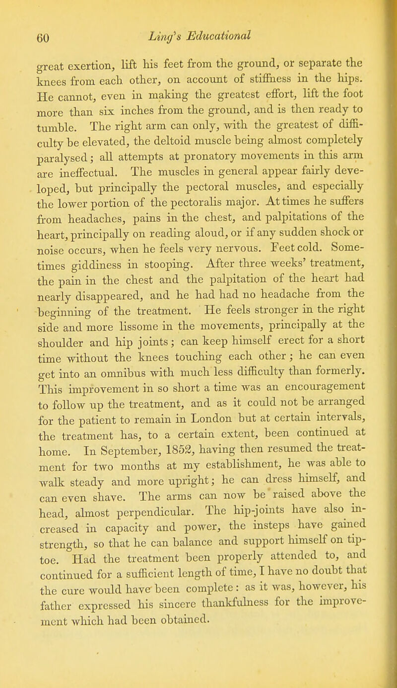 great exertion, lift his feet from the ground, or separate the knees from each other, on account of stifihess in the hips. He cannot, even in making the greatest effort, lift the foot more than six inches from the ground, and is then ready to tumble. The right arm can only, with the greatest of diffi- culty be elevated, the deltoid muscle being almost completely paralysed; all attempts at pronatory movements in this arm are ineffectual. The muscles in general appear fairly deve- loped, but principally the pectoral muscles, and especially the lower portion of the pectoralis major. At times he suffers from headaches, pains in the chest, and palpitations of the heart, principally on reading aloud, or if any sudden shock or noise occurs, when he feels very nervous. Feet cold. Some- times giddiness in stooping. After three weeks' treatment, the pain in the chest and the palpitation of the heart had nearly disappeared, and he had had no headache from the beginning of the treatment. He feels stronger in the right side and more lissome in the movements, principally at the shoulder and hip joints; can keep himself erect for a short time without the knees touching each other; he can even get into an omnibus with much less difficulty than formerly. This improvement in so short a time was an encouragement to follow up the treatment, and as it could not be arranged for the patient to remain in London but at certain intervals, the treatment has, to a certain extent, been contmued at home. In September, 1852, having then resumed the ti-eat- ment for two months at my establishment, he was able to walk steady and more upright; he can dress himself, and can even shave. The arms can now be raised above the head, almost perpendicular. The hip-joints have also^ in- creased in capacity and power, the insteps have gained strength, so that he can balance and support himself on tip- toe. Had the treatment been properly attended to, and continued for a sufficient length of time, I have no doubt that the cure would have been complete: as it was, however, his father expressed his sincere thankfulness for the improve- ment which had been obtained.