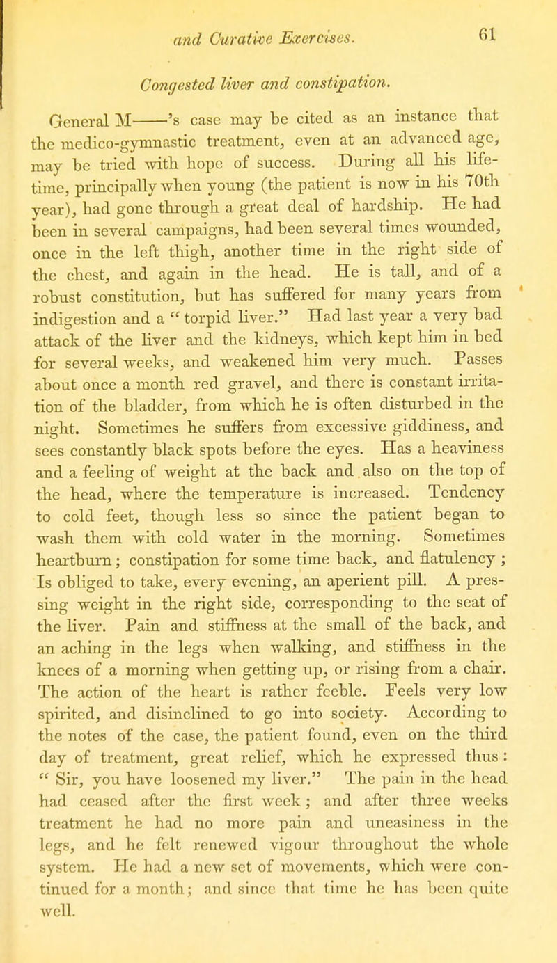 Congested liver and constipation. General M ^'s case may be cited as an instance that the medico-gymnastic treatment, even at an advanced age, may be tried with hope of success. During all his life- time, principally when young (the patient is now in his 70th year), had gone thi'ough a great deal of hardship. He had been in several campaigns, had been several times wounded, once in the left thigh, another time in the right side of the chest, and again in the head. He is taU, and of a robust constitution, but has suffered for many years from ' indigestion and a  torpid liver. Had last year a very bad attack of the hver and the kidneys, which kept him in bed for several weeks, and weakened him very much. Passes about once a month red gravel, and there is constant irrita- tion of the bladder, from which he is often disturbed in the night. Sometimes he suffers from excessive giddiness, and sees constantly black spots before the eyes. Has a heaviness and a feeling of weight at the back and. also on the top of the head, where the temperature is increased. Tendency to cold feet, though less so since the patient began to wash them with cold water in the morning. Sometimes heartburn; constipation for some time back, and flatulency ; Is obliged to take, every evening, an aperient pill. A pres- sing weight in the right side, corresponding to the seat of the liver. Pain and stiffness at the small of the back, and an aching in the legs when walking, and stiffness in the knees of a morning when getting up, or rising from a chair. The action of the heart is rather feeble. Feels very low spirited, and disinclined to go into society. According to the notes of the case, the patient found, even on the third day of treatment, great relief, which he expressed thus :  Sir, you have loosened my liver. The pain in the head had ceased after the first week; and after three weeks treatment he had no more pain and uneasiness in the legs, and he felt renewed vigour throughout the whole system. He had a new set of movements, which were con- tinued for a month; and since that time he has been qiiitc well.