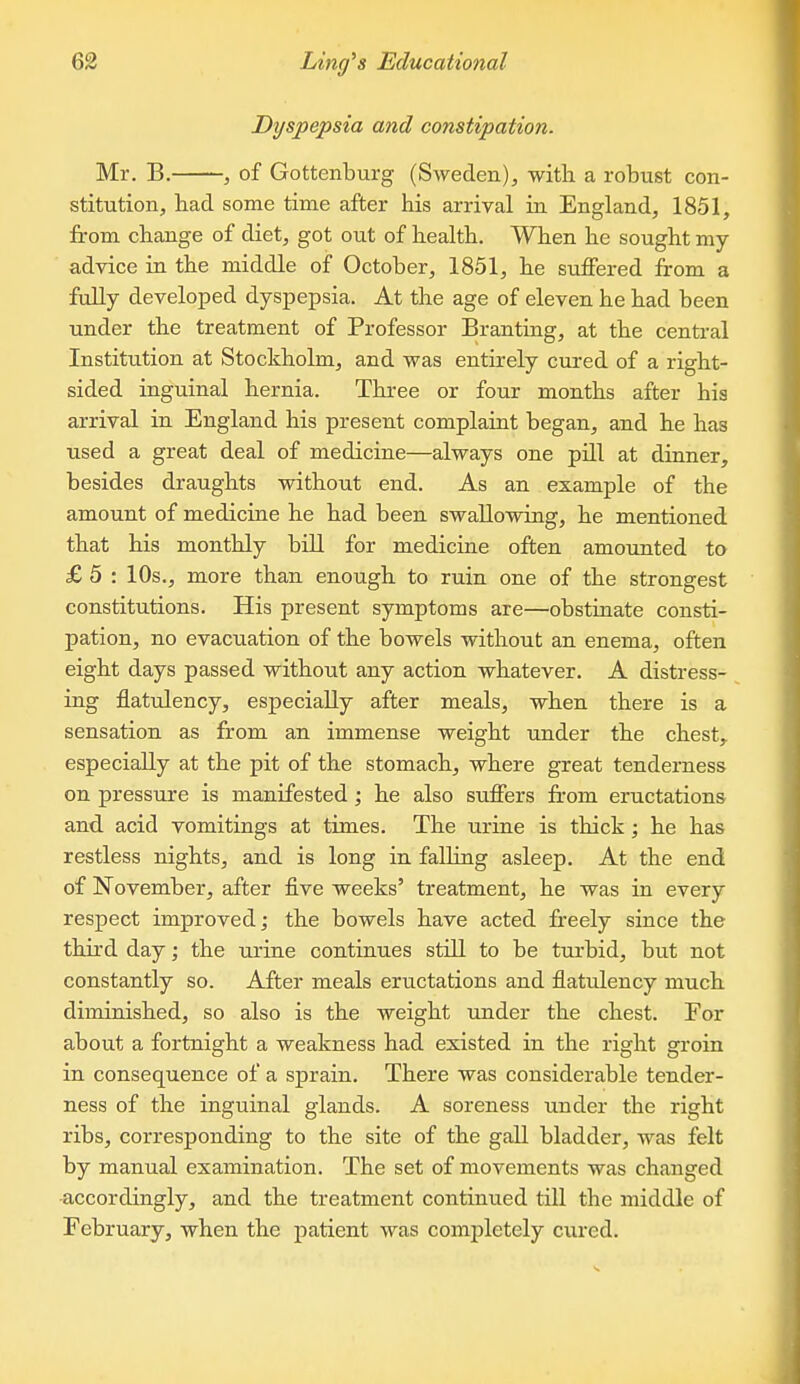 Dyspepsia and constipation. Mr. B. , of Gottenburg (Sweden), with a robust con- stitution, bad some time after bis arrival ra England, 1851, from cbange of diet, got out of bealtb. Wben be sought my advice in the middle of October, 1851, be suffered from a fully developed dyspepsia. At the age of eleven he had been under the treatment of Professor Branting, at the central Institution at Stockholm, and was entirely cured of a right- sided inguinal hernia. Three or four months after bis arrival in England his present complaint began, and he has used a great deal of medicine—always one pill at dinner, besides draughts without end. As an example of the amount of medicine he bad been swallowing, he mentioned that his monthly biU for medicine often amounted to £ 5 : 10s., more than enough to ruin one of the strongest constitutions. His present symptoms are—obstinate consti- pation, no evacuation of the bowels without an enema, often eight days passed without any action whatever. A distress- ing flatulency, especially after meals, when there is a sensation as from an immense weight under the chest, especially at the pit of the stomach, where great tenderness on pressure is manifested; he also suffers from eructations and acid vomitings at times. The urine is thick; he has restless nights, and is long in falling asleep. At the end of November, after five weeks' treatment, be was in every respect improved; the bowels have acted freely since the third day; the urine continues still to be turbid, but not constantly so. After meals eructations and flatulency much diminished, so also is the weight under the chest. For about a fortnight a weakness bad existed in the right groin in consequence of a sprain. There was considerable tender- ness of the inguinal glands. A soreness under the right ribs, corresponding to the site of the gall bladder, was felt by manual examination. The set of movements was changed accordingly, and the treatment continued till the middle of February, when the patient was completely cured.