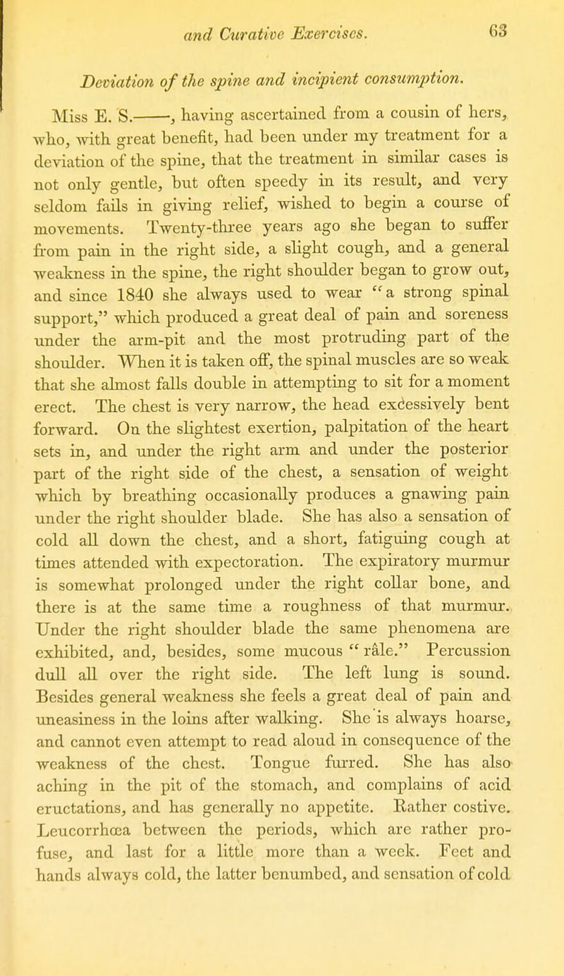 Deviation of the spine and incipient consumption. Miss E. S. having ascertained from a cousin of hers,, who, with great benefit, had been under my treatment for a deviation of the spine, that the treatment in similar cases is not only gentle, bvit often s^Deedy in its result, and very seldom fails in giving relief, wished to begin a course of movements. Twenty-three years ago she began to suffer from pain in the right side, a slight cough, and a general weakness in the spine, the right shoulder began to grow out, and since 1840 she always used to wear  a strong spinal support, which produced a great deal of pain and soreness under the arm-pit and the most protruding part of the shoulder. When it is taken off, the spinal muscles are so weak that she almost falls double in attempting to sit for a moment erect. The chest is very narrow, the head excessively bent forward. On the slightest exertion, palpitation of the heart sets in, and under the right arm and Tinder the posterior part of the right side of the chest, a sensation of weight which by breathing occasionally produces a gnawing pain under the right shoulder blade. She has also a sensation of cold all down the chest, and a short, fatiguing cough at times attended with expectoration. The expiratory murmur is somewhat prolonged under the right collar bone, and there is at the same time a roughness of that murmur. Under the right shoulder blade the same phenomena are exhibited, and, besides, some mucous  rale. Percussion dull aU over the right side. The left lung is sound- Besides general weakness she feels a great deal of pain and uneasiness in the loins after walking. She is always hoarse, and cannot even attempt to read aloud in consequence of the weakness of the chest. Tongue furred. She has also' aching in the pit of the stomach, and complains of acid eructations, and has generally no appetite. Rather costive. Leucorrhoea between the periods, which are rather pro- fuse, and last for a little more than a week. Feet and hands always cold, the latter benumbed, and sensation of cold