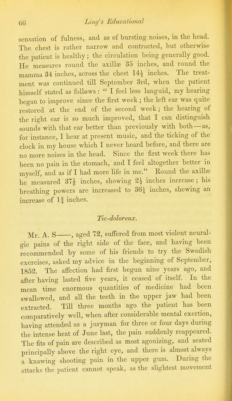 sensation of fulness, and as of bursting noises, in the head. The chest is rather narrow and contracted, but otherwise the patient is healthy; the circulation being generally good. He measures round the axHlEe 35 inches, and round the mamma 34 inches, across the chest 14^ inches. The treat- ment was continued till September 3rd, when the patient himself stated as follows :  I feel less languid, my hearing began to improve since the first week; the left ear was quite restored at the end of the second week; the hearing of the right ear is so much improved, that I can distinguish sounds with that ear better than previously with both—as, for instance, I hear at present music, and the ticking of the clock in my house which I never heard before, and there are no more noises in the head. Since the first week there has been no pain in the stomach, and I feel altogether better in myself, and as if I had more life in me. Round the axiUse he measured 37^ inches, showing 2| inches increase; his breathing powers are increased to 36^ inches, shewing an increase of If inches. Tic-doloreux. ]y[j., A. S , aged 72, suffered from most violent neural- gic pains of the right side of the face, and having been recommended by some of his friends to try the Swedish exercises, asked my advice in the beginning of September, 1853. The affection had first begun nine years ago, and after having lasted five years, it ceased of itself. In the mean time enormous quantities of medicine had been swallowed, and all the teeth in the upper jaw had been extracted. Till three months ago the patient has been comparatively well, when after considerable mental exertion, having attended as a juryman for three or four days during the intense heat of June last, the pain suddenly reappeai-ed. The fits of pain are described as most agouizuig, and seated principaUy above the right eye, and there is almost always a loiawing shooting pain in the upper gum. During the attacks the patient cannot speak, as the slightest movement