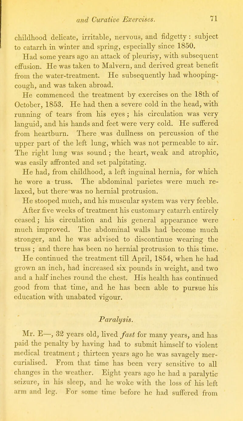 childhood delicate, irritable, nervous, and fidgetty : subject to catarrh in winter and spring, especially since 1850. Had some years ago an attack of pleurisy, with subsequent effusion. He was taken to Malvern, and derived great benefit from the water-treatment. He subsequently had whooping- cough, and was taken abroad. He commenced the treatment by exercises on the 18th of October, 1853. He had then a severe cold in the head, with running of tears from his eyes; his circulation was very languid, and his hands and feet were very cold. He suffered from heartburn. There was dullness on percussion of the upper part of the left lung, which was not permeable to air. The right lung was sound; the heart, weak and atrophic, was easily afii'onted and set palpitating. He had, from childhood, a left inguinal hernia, for which he wore a truss. The abdominal parietes were much re- laxed, but there'was no hernial protrusion. He stooped much, and his muscular system was very feeble. After five weeks of treatment his customary catarrh entirely ceased; his circulation and his general appearance were much improved. The abdominal walls had become much stronger, and he was advised to discontinue wearing the truss ; and there has been no hernial protrusion to this time. He continued the treatment tiU April, 1854, when he had grown an inch, had increased six pounds in weight, and two and a half inches round the chest. His health has continued good from that time, and he has been able to pursue his education with unabated vigour. Paralysis. Mr. E—, 32 years old, lived fast for many years, and has paid the penalty by having had to submit himself to violent medical treatment; thirteen years ago he was savagely mer- curialised. From that time has been very sensitive to all changes in the weather. Eight years ago he had a paralytic seizure, in his sleep, and he woke with the loss of his left arm and leg. For some time before he had suffered from