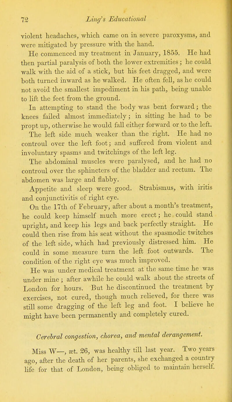 violent headaches, which came on in severe paroxysms^ and were mitigated by pressure with the hand. He commenced my treatment in January, 1855. He had then partial paralysis of both the lower extremities; he could walk with the aid of a stick, but his feet dragged, and were both turned inward as he walked. He often fell, as he could not avoid the smallest impediment in his path, being unable to lift the feet from the ground. In attempting to stand the body was bent forward; the knees failed almost immediately; in sitting he had to be propt up, otherwise he would fall either forward or to the left. The left side much weaker than the right. He had no controul over the left foot; and suffered from violent and involuntary spasms and twitchings of the left leg. The abdominal muscles were paralysed, and he had no controul over the sphincters of the bladder and rectum. The abdomen was large and flabby. Appetite and sleep were good. Strabismus, with iritis and conjunctivitis of right eye. On the 17th of February, after about a month's treatment, he could keep himself much more erect; he could stand upright, and keep his legs and back perfectly straight. He could then rise from his seat without the spasmodic twitches of the left side, which had previously distressed him. He could in some measure turn the left foot outwards. The condition of the right eye was much improved. He was imder medical treatment at the same time he was under mine; after awhile he could walk about the streets of London for hours. But he discontinued the treatment by exercises, not cured, though much relieved, for there was still some dragging of the left leg and foot. I believe he might have been permanently and completely cm-ed. Cerebral congestion, chorea, and mental derangement. Miss W—, £et. 26, was healthy till last year. Two yeai-s ago, after the death of her parents, she exchanged a country life for that of London, being obHged to mauitain herself.