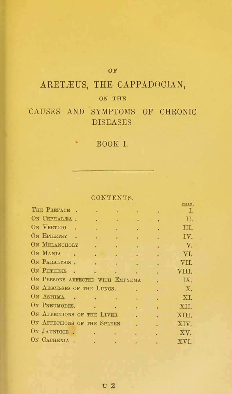 OF ARET^US, THE CAPPADOCIAN, ON THE CAUSES AND SYMPTOMS OF CHRONIC DISEASES BOOK L CONTENTS. CHAP. The Preface ..... 1. On CEPHALiBA ..... II. On Vertigo ..... III. On Epilepst ..... IV. On Melancholy .... V. On Mania ..... VI. On Paralysis ..... VII. On Phthisis ..... VIII. On Persons affected with Empyema . IX. On Abscesses of the Lungs. . . X. On Asthma ..... XI. On Pneumodes. .... XII. On Affections of the Liver . . XIII. On Affections of the Spleen . . XIV. On Jaundice ..... XV. On Cachexla. ..... XVI. u 2