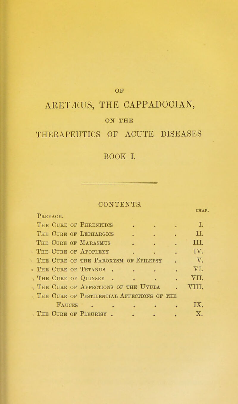 OP ARETJiUS, THE CAPPADOCIAN, ON THE THERAPEUTICS OF ACUTE DISEASES BOOK I. CONTENTS. CHAP. Pbefacb. The Cure of Phrenitics ... I. The Cure of Lethargics ... II. The Cure of Marasmus . . . III. The Cure of Apoplexy . . . IV. The Cure of the Paroxysm of Epilepsy . V. The Curb of Tetanus .... VI. The Cure of Quinsby .... VIL The Cure of Affections of the Uvula . VIII. The Cube of Pestilential Affections of the Fauces ..... IX. The Curb of Pleurisy .... X.