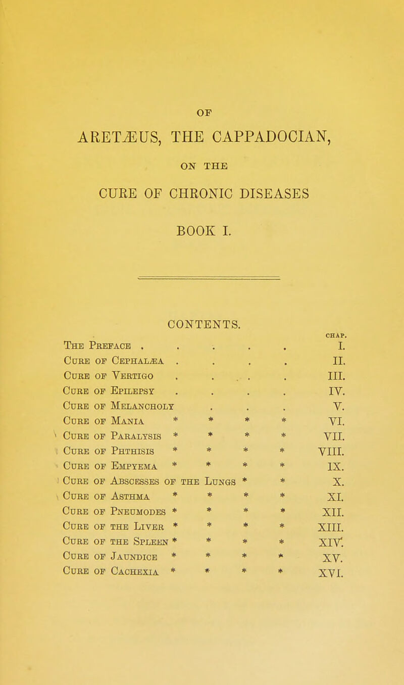 OF ARET^US, THE CAPPADOCIAN, ON THE CURE OF CHRONIC DISEASES BOOK I. CONTENTS. The Preface . CHAP. L Core op Cephai^a . IL Cure of Vertigo III. Cure of Epilepsy IV. Cure of Melancholy V. Core of Mania * * * * VI. Core of Paralysis * * * * VIL Cure of Phthisis * * * * VIIL Core of Empyema * * * * IX. Core of Abscesses op the Lungs * * X. Core op Asthma * * * * XL Core op Pneomodes * ♦ * • XIL Core of the Liver ♦ * * * XIII. Cure of the Spleen * * * * XIV. Cure of Jaundice * * * XV. Cure op Cachexia * * ♦ XVI.