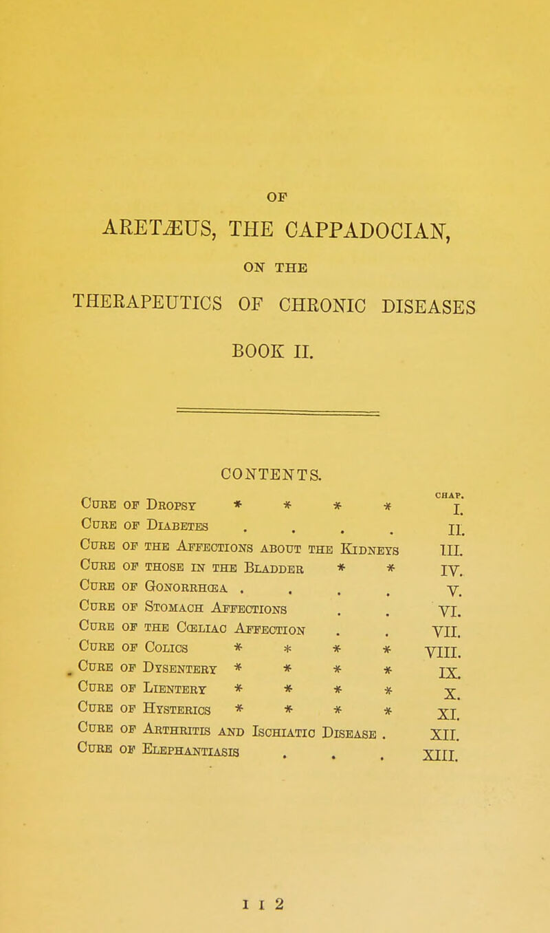 ARET^US, THE CAPPADOCIAN, ON THE THERAPEUTICS OF CHEONIC DISEASES BOOK II. CONTENTS. Cube of Dhopst * * * * CHAP. I. C0EE OF Diabetes • 11. Cure of the Affections about the Kidneys in. Cure of those in the Bladder * * IV. Cure of Gonorrhcea . • V. Curb of Stomach Affections VL Cure of the Cceliac Affection VII. Cure of Colics * * * *• VIII. ^ Cure of Dysentery * * * * IX. Cure of Lientery * * * * X. Cure of Hysterics * * * * XI. Cure of Arthritis and Ischiatio Disease XII. Cube of Elephantiasis • • • XIII.